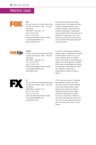 78   MÍDIA FATOS - ABTA 2009


PRINCIPAIS CANAIS

                       FOX                                           O canal FOX é conhecido por sempre
                       Fox Latin American Channels do Brasil Ltda.   apresentar séries de vanguarda em todos
                       R. Gomes de Carvalho, 1.666 – 10º andar       os gêneros imagináveis: drama, ação,
                       Vila Olímpia                                  comédia, animação e reality shows. Sua
                       04547-006 – São Paulo – SP                    premiada programação é apoiada pelo
                       Tel: (11) 3133-1750                           renome da 20th Century Fox em termos de
                       Fax: (11) 3133-1770                           filmografia. Com tudo isso, não é de se
                       Diretor de Publicidade: Marcelo Cataldi       espantar que a FOX seja o canal número
                       E-mail:publicidade@fox.com                    um em entretenimento geral panregional
                       www.mundofox.com.br                           na América Latina.




                       FOXLIFE                                       Fox Life é o canal dedicado totalmente à
                       Fox Latin American Channels do Brasil Ltda.   mulher moderna, independente e decidida.
                       R. Gomes de Carvalho, 1.666 – 10º andar       O público feminino pode ver em um só
                       Vila Olímpia                                  canal as melhores séries de comédia e
                       04547-006 – São Paulo – SP                    drama, filmes, lifestyle e reality shows que
                       Tel: (11) 3133-1750                           seguem uma receita infalível: a qualidade
                       Fax: (11) 3133-1770                           da Fox aliada à sensibilidade das mulheres.
                       Diretor de Publicidade: Marcelo Cataldi       A programação mescla diversão e humor
                       E-mail: publicidade@fox.com                   com inteligência, oferecendo às
                       www.foxlife.com.br                            telespectadoras o melhor de todos os
                                                                     gêneros.



                       FX                                            O FX é o primeiro canal de TV dedicado
                       Fox Latin American Channels do Brasil Ltda.   especialmente ao público masculino.
                       R. Gomes de Carvalho, 1.666 – 10º andar       Lançado em janeiro de 2005, apresenta
                       Vila Olímpia                                  séries, reality shows, esportes radicais,
                       04547-006 – São Paulo – SP                    futebol, carros potentes, tecnologia e
                       Tel: (11) 3133-1750                           ainda filmes de sucesso dos grandes
                       Fax: (11) 3133-1770                           estúdios de Hollywood como a 20th
                       Diretor de Publicidade: Marcelo Cataldi       Century Fox, Dreamworks e MGM. Ou
                       E-mail: publicidade@fox.com                   seja, todo o conteúdo que o homem quer
                       www.fxbrasil.com.br                           ver em um só lugar, explorando todos os
                                                                     perfis masculinos que existem em cada
                                                                     homem.
 