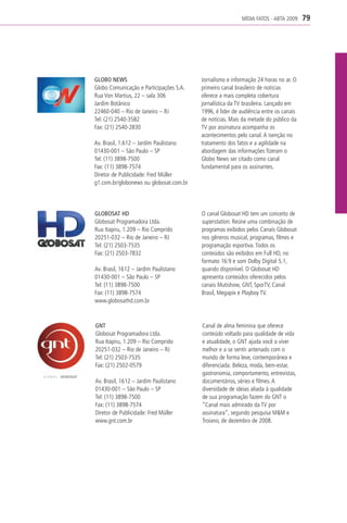 MÍDIA FATOS - ABTA 2009     79




GLOBO NEWS                               Jornalismo e informação 24 horas no ar. O
Globo Comunicação e Participações S.A.   primeiro canal brasileiro de notícias
Rua Von Martius, 22 – sala 306           oferece a mais completa cobertura
Jardim Botânico                          jornalística da TV brasileira. Lançado em
22460-040 – Rio de Janeiro – RJ          1996, é líder de audiência entre os canais
Tel: (21) 2540-3582                      de notícias. Mais da metade do público da
Fax: (21) 2540-2830                      TV por assinatura acompanha os
                                         acontecimentos pelo canal. A isenção no
Av. Brasil, 1.612 – Jardim Paulistano    tratamento dos fatos e a agilidade na
01430-001 – São Paulo – SP               abordagem das informações fizeram o
Tel: (11) 3898-7500                      Globo News ser citado como canal
Fax: (11) 3898-7574                      fundamental para os assinantes.
Diretor de Publicidade: Fred Müller
g1.com.br/globonews ou globosat.com.br




GLOBOSAT HD                              O canal Globosat HD tem um conceito de
Globosat Programadora Ltda.              superstation. Reúne uma combinação de
Rua Itapiru, 1.209 – Rio Comprido        programas exibidos pelos Canais Globosat
20251-032 – Rio de Janeiro – RJ          nos gêneros musical, programas, filmes e
Tel: (21) 2503-7535                      programação esportiva. Todos os
Fax: (21) 2503-7832                      conteúdos são exibidos em Full HD, no
                                         formato 16:9 e som Dolby Digital 5.1,
Av. Brasil, 1612 – Jardim Paulistano     quando disponível. O Globosat HD
01430-001 – São Paulo – SP               apresenta conteúdos oferecidos pelos
Tel: (11) 3898-7500                      canais Mutishow, GNT, SporTV, Canal
Fax: (11) 3898-7574                      Brasil, Megapix e Playboy TV.
www.globosathd.com.br



GNT                                      Canal de alma feminina que oferece
Globosat Programadora Ltda.              conteúdo voltado para qualidade de vida
Rua Itapiru, 1.209 – Rio Comprido        e atualidade, o GNT ajuda você a viver
20251-032 – Rio de Janeiro – RJ          melhor e a se sentir antenado com o
Tel: (21) 2503-7535                      mundo de forma leve, contemporânea e
Fax: (21) 2502-0579                      diferenciada. Beleza, moda, bem-estar,
                                         gastronomia, comportamento, entrevistas,
Av. Brasil, 1612 – Jardim Paulistano     documentários, séries e filmes. A
01430-001 – São Paulo – SP               diversidade de ideias aliada à qualidade
Tel: (11) 3898-7500                      de sua programação fazem do GNT o
Fax: (11) 3898-7574                      “Canal mais admirado da TV por
Diretor de Publicidade: Fred Müller      assinatura”, segundo pesquisa M&M e
www.gnt.com.br                           Troiano, de dezembro de 2008.
 
