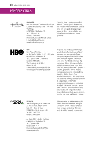 80   MÍDIA FATOS - ABTA 2009


PRINCIPAIS CANAIS

                       HALLMARK                                      Com novo visual e nova programação, o
                       Fox Latin American Channels do Brasil Ltda.   Hallmark Channel agora é representado
                       R. Gomes de Carvalho, 1.666 – 10º andar       pela Fox Latin American Channels. O canal
                       Vila Olímpia                                  conta com uma grade de programação
                       04547-006 – São Paulo – SP                    repleta de filmes e séries voltados para
                       Tel: (11) 3133-1750                           toda a família, sempre com a melhor
                       Fax: (11) 3133-1770                           qualidade.
                       Diretor de Publicidade: Marcelo Cataldi
                       E-mail:publicidade@fox.com
                       www.br.hallmarkchannel.tv



                       HBO                                           Há quinze anos no Brasil, a HBO® segue
                       Sony Pictures Television                      garantindo o melhor conteúdo da TV por
                       Av. das Nações Unidas, 12.995 – 11º andar     assinatura com uma oferta de filmes
                       04578-000 – São Paulo – SP                    consagrados e ganhadores do Oscar, bem
                       Tel: (11) 3584-7000 / 3584-9800               como produções originais e exclusivas.
                       Fax: (11) 3584-7045                           Séries como True Blood, Entourage, Big
                       Vice-Presidente de AD Sales:                  Love e John Adams, além das produções
                       Alberto Niccoli                               originais na América Latina, como Alice,
                       E-mail: alberto_niccoli@spe.sony.com          Filhos do Carnaval, Mandrake, Capadócia e
                       www.sonypictures.com.br/publicidade           Epitafios, garantem à HBO as maiores
                                                                     premiações da indústria, entre eles Emmy
                                                                     Awards® e Golden Globe®. Esse
                                                                     reconhecimento marca a alta qualidade de
                                                                     suas produções e reforça o caráter premium
                                                                     da programação. A HBO® está
                                                                     constantemente inovando em conteúdo e
                                                                     tecnologia e ao assinar o slogan “Sempre
                                                                     Além”, reforça o seu compromisso com o
                                                                     telespectador pelo vanguardismo. Esse
                                                                     slogan não é apresentado apenas como um
                                                                     conceito, mas como sua filosofia e missão.



                       MEGAPIX                                       O Megapix exibe os grandes sucessos do
                       Telecine Programação de Filmes Ltda.          cinema mundial dublados em português.
                       Av. das Américas, 1.650 – Bl. 04              Com acervo variado e breaks comerciais
                       Sala 307 – Barra da Tijuca                    muito curtos, o canal atinge diferentes
                       22640-101 – Rio de Janeiro – RJ               perfis de público. Megapix Incomparável.
                       Tel: (21) 3541-3500
                       Fax: (21) 3541-3579

                       Av. Brasil, 1612 – Jardim Paulistano
                       01430-001 – São Paulo – SP
                       Tel: (11) 3898-7500
                       Fax: (11)3898-7574
                       Diretor de Publicidade: Fred Müller
                       www.megapix.tv.br
 