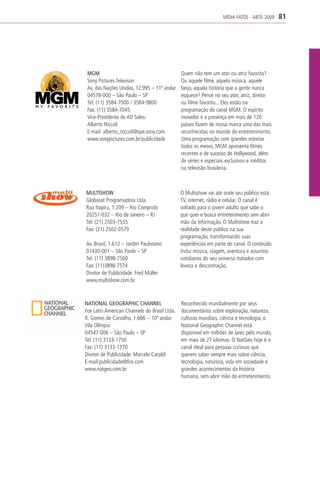 MÍDIA FATOS - ABTA 2009    81




 MGM                                          Quem não tem um ator ou atriz favorita?
 Sony Pictures Televison                      Ou aquele filme, aquela música, aquele
 Av. das Nações Unidas, 12.995 – 11º andar    beijo, aquela história que a gente nunca
 04578-000 – São Paulo – SP                   esquece? Pense no seu ator, atriz, diretor
 Tel: (11) 3584-7000 / 3584-9800              ou filme favorito... Eles estão na
 Fax: (11) 3584-7045                          programação do canal MGM. O espírito
 Vice-Presidente de AD Sales:                 inovador e a presença em mais de 120
 Alberto Niccoli                              países fazem de nossa marca uma das mais
 E-mail: alberto_niccoli@spe.sony.com         reconhecidas no mundo do entretenimento.
 www.sonypictures.com.br/publicidade          Uma programação com grandes estreias
                                              todos os meses, MGM apresenta filmes
                                              recentes e de sucesso de Hollywood, além
                                              de séries e especiais exclusivos e inéditos
                                              na televisão brasileira.



MULTISHOW                                     O Multishow vai até onde seu público está:
Globosat Programadora Ltda.                   TV, internet, rádio e celular. O canal é
Rua Itapiru, 1.209 – Rio Comprido             voltado para o jovem adulto que sabe o
20251-032 – Rio de Janeiro – RJ               que quer e busca entretenimento sem abrir
Tel: (21) 2503-7535                           mão da informação. O Multishow traz a
Fax: (21) 2502-0579                           realidade deste público na sua
                                              programação, transformando suas
Av. Brasil, 1.612 – Jardim Paulistano         experiências em parte do canal. O conteúdo
01430-001 – São Paulo – SP                    inclui música, viagem, aventura e assuntos
Tel: (11) 3898-7500                           cotidianos do seu universo tratados com
Fax: (11)3898-7574                            leveza e descontração.
Diretor de Publicidade: Fred Müller
www.multishow.com.br



NATIONAL GEOGRAPHIC CHANNEL                   Reconhecido mundialmente por seus
Fox Latin American Channels do Brasil Ltda.   documentários sobre exploração, natureza,
R. Gomes de Carvalho, 1.666 – 10º andar       culturas mundiais, ciência e tecnologia, o
Vila Olímpia                                  National Geographic Channel está
04547-006 – São Paulo – SP                    disponível em milhões de lares pelo mundo,
Tel: (11) 3133-1750                           em mais de 27 idiomas. O NatGeo hoje é o
Fax: (11) 3133-1770                           canal ideal para pessoas curiosas que
Diretor de Publicidade: Marcelo Cataldi       querem saber sempre mais sobre ciência,
E-mail:publicidade@fox.com                    tecnologia, natureza, vida em sociedade e
www.natgeo.com.br                             grandes acontecimentos da história
                                              humana, sem abrir mão do entretenimento.
 