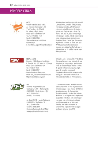 82   MÍDIA FATOS - ABTA 2009


PRINCIPAIS CANAIS

                       NICK                                      A Nickelodeon tem lugar pra todo mundo!
                       Viacom Networks Brasil Ltda.              Com desenhos, seriados, filmes, música,
                       Av. Francisco Matarazzo, 1.400            eventos e promoções, a Nick fala com
                       7º e 8º andar – cjs. 72 e 82              crianças e pré-adolescentes, de quatro a
                       Ed. Milano – Água Branca                  quinze anos (foco de sete a doze). De
                       05001-903 – São Paulo – SP                manhã tem Nick Jr., bloco para crianças
                       Tel./Fax: (11) 3866-1730                  em idade pré-escolar. À tarde e começo da
                       Fax: (11) 3866-1734                       noite, toda a garotada se diverte com
                       Vice-Presidente de Publicidade:           desenhos, filmes e séries que são sucesso.
                       Fátima Zagari                             A partir das 10 horas da noite, tem Nick
                       E-mail: fatima.zagari@viacombrasil.com    At Nite, com as melhores séries de
                                                                 comédia para toda a família. Tudo que a
                                                                 galera adora, na TV, celular, internet e em
                                                                 eventos incríveis.



                       PEOPLE+ARTS                               O People+Arts é um canal de TV da BBC e
                       Discovery Publicidade do Brasil Ltda.     Discovery Networks, que por meio de sua
                       R. Funchal, 418 – 5º andar – V. Olímpia   programação composta por reality shows,
                       04551-060 – São Paulo – SP                séries de transformação, dramas e filmes
                       Tel: (11) 2138-9600                       de grande bilheteria revela uma ampla
                       Fax: (11) 3849-7737                       gama de emoções humanas. O
                       Diretor Comercial: Raul Costa             People+Arts é transmitido em espanhol e
                       email: raul_costa@discoverybrasil.com     português e distribuído para mais de 17
                       http://mediakit.discovery.com             milhões de domicílios na América Latina.



                       PFC                                       O torcedor tem no PFC a melhor maneira
                       Globosat Programadora Ltda.               para acompanhar ao vivo os jogos do seu
                       Rua Itapiru, 1.209 – Rio Comprido         time do coração o ano inteiro. O PFC tem
                       20251-032 – Rio de Janeiro – RJ           a maior cobertura do Campeonato
                       Tel: (21) 2503-7535                       Brasileiro séries A e B, além dos maiores
                       Fax: (21) 2502-0579                       estaduais. O fã adquire cada campeonato
                                                                 ou partidas individuais pelo sistema pay-
                       Av. Brasil, 1.612 – Jardim Paulistano     -per-view, mas a forma mais prática e
                       01430-001 – São Paulo – SP                econômica de ele ver as principais
                       Tel: (11) 3898-7500                       partidas, sem precisar comprar os
                       Fax: (11) 3898-7574                       campeonatos separadamente ou jogos
                       Diretor de Publicidade: Fred Müller       avulsos, é se tornar sócio PFC.
                       www.premierefutebolclube.com.br
 