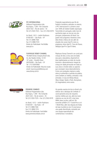 MÍDIA FATOS - ABTA 2009     83




 PFC INTERNACIONAL                           Produzido especialmente para fãs de
 Globosat Programadora Ltda.                 futebol e brasileiros radicados no exterior,
 Rua Itapiru, 1.209 – Rio Comprido           o PFC Internacional é o primeiro canal
 20251-032 – Rio de Janeiro – RJ             com 100% de futebol modelo exportação.
 Tel: (21) 2503-7535 – Fax: (21) 2502-0579   Transmitido em português, exibe mais de
                                             quinhentos jogos ao vivo por ano dos
 Av. Brasil, 1.612 – Jardim Paulistano       principais campeonatos do Brasil. Sua
 01430-001 – São Paulo – SP                  grade inclui programas interativos como
 Tel: (11) 3898-7500                         Bola Direta e Marca do Gol, além de
 Fax: (11) 3898-7574                         atrações dos canais SporTV, como os
 Diretor de Publicidade: Fred Müller         programas Arena SporTV, Troca de Passes,
 www.pfc.tv                                  Redação SporTV e SporTV News.



 PLAYHOUSE DISNEY CHANNEL                    Playhouse Disney Channel é um canal para
 The Walt Disney Company Brasil Ltda.        crianças de dois a cinco anos de idade,
 Av. das Nações Unidas, 12.551               seus pais e educadores, disponível em
 10º andar – Brooklin Novo                   doze regiões/países ao redor do mundo.
 04578-000 – São Paulo – SP                  Incentiva o desenvolvimento integral da
 Tel: (11) 5504-9400                         criança em idade pré-escolar em todas as
 Diretor de Publicidade: Mauricio Jacob      suas áreas e envolve todos os aspectos
 email: mauricio.jacob@disney.com            que convergem nesse desenvolvimento.
 www.disney.com.br                           Conta com produções originais e exibe
                                             séries já conhecidas e queridas do público,
                                             como também as inéditas, animadas e não
                                             animadas: A Casa do Mickey Mouse,
                                             Meus Amigos Tigrão e Pooh, Bunnytown,
                                             Os Imaginadores, entre outras.



PREMIERE COMBATE                             Os grandes eventos de luta no Brasil e do
Globosat Programadora Ltda.                  exterior são o destaque do Combate. O
Rua Itapiru, 1.209 – Rio Comprido            canal apresenta cerca de cinquenta
20251-032 – Rio de Janeiro – RJ              eventos inéditos por ano, além da maior
Tel: (21) 2503-7535 – Fax: (21) 2502-0579    cobertura ao vivo do UFC e das lutas:
                                             MMA, boxe, jiu-jítsu, judô etc. Ele
Av. Brasil, 1.612 – Jardim Paulistano        transmite também o K-1 Grand Prix e o K-
01430-001 – São Paulo – SP                   1 World Max, além das disputas de títulos
Tel: (11) 3898-7500                          de boxe mundial ao vivo. O canal possui
Fax: (11) 3898-7574                          uma grade diversificada, contando com
Diretor de Publicidade: Fred Müller          uma equipe especializada de
www.premierecombate.com.br                   comentaristas e narradores.
 