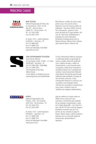84   MÍDIA FATOS - ABTA 2009


PRINCIPAIS CANAIS

                       REDE TELECINE                               Rede Telecine, o melhor do cinema chega
                       Telecine Programação de Filmes Ltda.        primeiro aqui. Uma parceria entre a
                       Av. das Américas, 1.650 – Bl. 04            Globosat e cinco dos maiores estúdios de
                       Sala 307 – Barra da Tijuca                  Hollywood – Paramount, MGM, Universal,
                       22640-101 – Rio de Janeiro – RJ             Fox e Dreamworks - garante o maior
                       Tel: (21) 3541-3500                         acervo de filmes da TV paga brasileira. São
                       Fax: (21) 3541-3579                         mais de 1300 títulos, de blockbusters a
                                                                   produções do circuito alternativo,
                       Av. Brasil, 1.612 – Jardim Paulistano       distribuídos estrategicamente entre os
                       01430-001 – São Paulo – SP                  Telecine Premium, Telecine Action, Telecine
                       Tel: (11) 3898-7500                         Light, Telecine Pipoca e Telecine Cult.
                       Fax: (11) 3898-7574
                       Diretor de Publicidade: Fred Müller
                       www.telecine.com.br



                       SONY ENTERTAINMENT TELEVISION               O Sony Entertainment Television apresenta
                       Sony Pictures Televison                     a combinação perfeita: programação de
                       Av. das Nações Unidas, 12.995 – 11º andar   sucesso e público altamente qualificado.
                       04578-000 – São Paulo – SP                  Com o objetivo de exibir o melhor do
                       Tel: (11) 3584-7000 / 3584-9800             entretenimento, o canal transmite séries
                       Fax: (11) 3584-7045                         consagradas, reality shows irreverentes e
                       Vice-Presidente de AD Sales:                produções originais com a qualidade que
                       Alberto Niccoli                             somente o Sony Entertainment Television
                       E-mail: alberto_niccoli@spe.sony.com        pode oferecer. Reconhecido pelo mercado
                       www.sonypictures.com.br/publicidade         publicitário pela qualidade e inovação de
                                                                   seus formatos comerciais, o Sony
                                                                   Entertainment Television se comunica com
                                                                   seu público numa linguagem direta,
                                                                   informal, bem-humorada e constantemente
                                                                   busca novos e melhores meios de
                                                                   satisfazer seus exigentes telespectadores.



                       SPORTV                                      Líder de audiência no horário nobre em
                       Globosat Programadora Ltda.                 2008, entre os canais da TV por
                       R Itapiru, 1209 – Rio Comprido              assinatura, é reconhecido pela qualidade
                       20251-032 – Rio de Janeiro – RJ             de sua produção e programação, a cargo
                       Tel.: (21) 2503-7535                        da TV Globo (Ibope MW – ind c/ Pay TV 6
                       Fax: (21) 2503-7832                         merc. HN19h-1h).Top of mind da categoria
                                                                   (Datafolha), transmitiu mais de 4 mil
                       Av. Brasil, 1.612 – Jardim Paulistano       eventos ao vivo, incluindo os Jogos de
                       01430-001 – São Paulo – SP                  Pequim. Oferece ainda o melhor jornalismo
                       Tel.: (11) 3898-7500                        esportivo com sua renomada equipe de
                       Fax: (11) 3898-7574                         comentaristas, apresentadores e
                       Diretor de Publicidade: Fred Müller         repórteres.
                       www.sportv.com.br
 