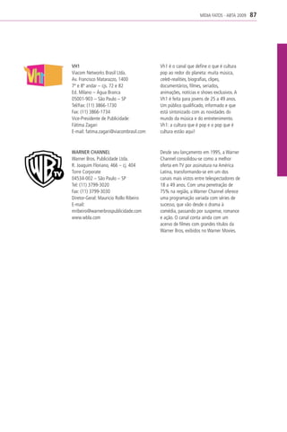 MÍDIA FATOS - ABTA 2009   87




VH1                                      Vh1 é o canal que define o que é cultura
Viacom Networks Brasil Ltda.             pop ao redor do planeta: muita música,
Av. Francisco Matarazzo, 1400            celeb-realities, biografias, clipes,
7º e 8º andar – cjs. 72 e 82             documentários, filmes, seriados,
Ed. Milano – Água Branca                 animações, notícias e shows exclusivos. A
05001-903 – São Paulo – SP               Vh1 é feita para jovens de 25 a 49 anos.
Tel/Fax: (11) 3866-1730                  Um público qualificado, informado e que
Fax: (11) 3866-1734                      está sintonizado com as novidades do
Vice-Presidente de Publicidade:          mundo da música e do entretenimento.
Fátima Zagari                            Vh1: a cultura que é pop e o pop que é
E-mail: fatima.zagari@viacombrasil.com   cultura estão aqui!



WARNER CHANNEL                           Desde seu lançamento em 1995, a Warner
Warner Bros. Publicidade Ltda.           Channel consolidou-se como a melhor
R. Joaquim Floriano, 466 – cj. 404       oferta em TV por assinatura na América
Torre Corporate                          Latina, transformando-se em um dos
04534-002 – São Paulo – SP               canais mais vistos entre telespectadores de
Tel: (11) 3799-3020                      18 a 49 anos. Com uma penetração de
Fax: (11) 3799-3030                      75% na região, a Warner Channel oferece
Diretor-Geral: Mauricio Rollo Ribeiro    uma programação variada com séries de
E-mail:                                  sucesso, que vão desde o drama à
mribeiro@warnerbrospublicidade.com       comédia, passando por suspense, romance
www.wbla.com                             e ação. O canal conta ainda com um
                                         acervo de filmes com grandes títulos da
                                         Warner Bros, exibidos no Warner Movies.
 