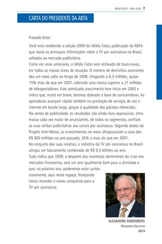 MÍDIA FATOS - ABTA 2009   7

CARTA DO PRESIDENTE DA ABTA


Prezado leitor

Você está recebendo a edição 2009 do Mídia Fatos, publicação da ABTA
que reúne as principais informações sobre a TV por assinatura no Brasil,
voltadas ao mercado publicitário.
Como em anos anteriores, o Mídia Fatos vem recheado de boas-novas,
em todas as nossas áreas de atuação. O número de domicílios assinantes
deu um novo salto ao longo de 2008, chegando a 6,3 milhões, quase
15% mais do que em 2007, cobrindo uma massa superior a 21 milhões
de telespectadores. Este acentuado crescimento teve início em 2003 e
indica que, muito em breve, teremos dobrado a base de consumidores. As
operadoras avançam rápido também na prestação de serviços de voz e
internet em banda larga, graças à qualidade dos pacotes oferecidos.
Na venda de publicidade, os resultados são ainda mais expressivos. Uma
massa cada vez maior de anunciantes, de todos os segmentos, confiam
as suas verbas publicitárias aos canais por assinatura. Segundo dados do
Projeto Inter-Meios, os investimentos no meio ultrapassaram a casa dos
R$ 800 milhões no ano passado, 26% a mais do que em 2007.
No conjunto das suas receitas, a indústria da TV por assinatura no Brasil
atingiu um faturamento combinado de R$ 9,3 bilhões ao ano.
Tudo indica que 2009, a despeito das incertezas decorrentes da crise nos
mercados financeiros, será um ano igualmente bom para a atividade e
que, no próximo ano, poderemos estar juntos
novamente, aqui neste espaço, festejando
novos recordes e novas conquistas para a
TV por assinatura.




                                                  ALEXANDRE ANNENBERG
                                                           PRESIDENTE EXECUTIVO
                                                                         ABTA
 