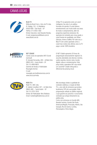 88   MÍDIA FATOS - ABTA 2009


CANAIS LOCAIS

                       BLUE TV                                     A Blue TV se apresenta como um canal
                       Mídia do Brasil Com. e Serv. de TV Ltda.    inteligente. Seu alvo é um público
                       R. Fidalga, 132 – V. Madalena               formador de opinião. O canal oferece
                       05432-000 – São Paulo – SP                  entretenimento com muito estilo nas áreas
                       Tel/Fax: (11) 3032-1282                     de moda e comportamento, além de
                       Diretor Executivo: José Eduardo Nicolau     programas esportivos exclusivos. Na
                       E-mail: programacao@bluetv.com.br           aquisição de conteúdo para nossa grade, o
                       www.bluetv.com.br                           canal investe em qualidade, com filmes
                                                                   clássicos, shows e ballets. Por tudo isso, a
                                                                   Blue TV vem sendo apontada como o
                                                                   canal mais criativo dos últimos anos na TV
                                                                   paga e ainda 100% brasileiro.



                       NET CIDADE                                  O NET Cidade apresenta 24 horas de
                       Canais Locais da operadora NET (Canal       programação exclusivamente regional. Os
                       eventual)                                   assuntos abordados são diversos: eventos,
                       R. Gonçalo Fernandes, 200 – Jd Bela Vista   saúde, esportes, terceiro setor, mundo
                       09041-410 – Santo André – SP                digital, cultura e entretenimento. Toda
                       Tel: (11) 4993-8655                         praça onde a operadora NET atua existe
                       Gerente de Vendas e Publicidade:            um canal NET Cidade reforçando o
                       Rosangela Verchai                           diferencial da presença local.
                       E-mail:
                       rosangela.verchai@netservicos.com.br
                       www.net.tv.br/midia



                       REDE TV+                                    Alta tecnologia aliada à qualidade de
                       Rede TV+ ABC Ltda.                          conteúdo viabilizou a criação da Rede
                       R. Galeão Carvalhal, 347 – Jd. Bela Vista   TV+, uma rede de emissoras que produz,
                       09041-400 – Santo André – SP                localmente, 97% de suas grades. Exibe
                       Tel: (11) 3757-1910                         programação voltada ao público regional,
                       Diretor de Publicidade: Miro Modesto        o que garante aos parceiros e anunciantes
                       Email: marketing@redetvmais.com.br          conteúdo que atinge diretamente seu
                                                                   público-alvo.
                                                                   Conta com emissoras no Grande ABC,
                                                                   Baixada Santista, Grande São Paulo,
                                                                   Americana/Região, Piracicaba, Niterói, São
                                                                   Gonçalo, Rio de Janeiro, Curitiba,
                                                                   Florianópolis e Porto Alegre.
 