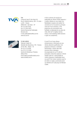 MÍDIA FATOS - ABTA 2009     89




TVA                                          A TVA é sinônimo de inovação em
Comercial Cabo TV São Paulo S/A              publicidade por oferecer breaks regionais e
Rua Dr. Rafael de Barros, 209 – 6º andar –   a melhor solução em cross media, com
cj. 601 – Paraíso                            flexibilidade e projetos sob medida. Por
04003-041– São Paulo – SP                    concentrar em um só pacote os principais
Tel: (11) 3541-9103                          canais de TV por assinatura, a TVA
Fax: (11) 3541-9019                          proporciona aos anunciantes maior
Gerente Nacional de Publicidade:             facilidade na elaboração do seu plano de
Marcelo Leite                                mídia. Além de TV, engloba internet,
E-mail: publicidadetva@tva.com.br            revista, e-mail marketing, boleto bancário
www.tva.com.br                               e ações nos condomínios.



TV EM CARTAZ                                 O canal TV em Cartaz oferece
Televisão Cidade S/A                         entretenimento e informação aos seus
Alameda São Boaventura, 144 – Fonseca        clientes altamente qualificados. Com
24120-196 – Niterói – RJ                     programas exclusivos e conteúdos
Tel: (21) 2113-5678                          diversificados, o cliente sabe onde
Fax: (21) 2113-5540                          encontrar dicas e destaques
Gerente de Marketing e Produtos:             de programação da sua TV, além de
Débora Pinto                                 promoções e descontos especiais. O cliente
Email: debora.pinto@tvcidade.com.br          também pode ter a oportunidade de
www.tvcidade.com.br                          conferir programas e publicidades locais
                                             no canal TV em Cartaz, trazendo o que há
                                             de melhor na região, aumentando assim
                                             sua relevância em cada praça da Televisão
                                             Cidade.
 