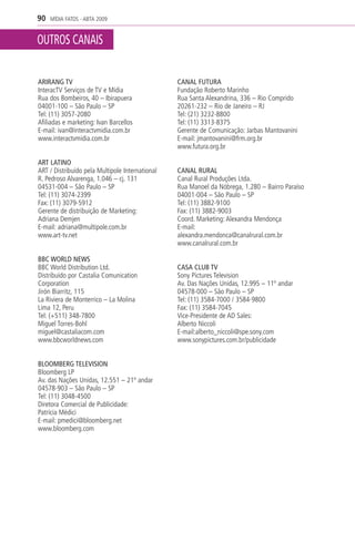 90   MÍDIA FATOS - ABTA 2009


OUTROS CANAIS

ARIRANG TV                                       CANAL FUTURA
InteracTV Serviços de TV e Mídia                 Fundação Roberto Marinho
Rua dos Bombeiros, 40 – Ibirapuera               Rua Santa Alexandrina, 336 – Rio Comprido
04001-100 – São Paulo – SP                       20261-232 – Rio de Janeiro – RJ
Tel: (11) 3057-2080                              Tel: (21) 3232-8800
Afiliadas e marketing: Ivan Barcellos            Tel: (11) 3313-8375
E-mail: ivan@interactvmidia.com.br               Gerente de Comunicação: Jarbas Mantovanini
www.interactvmidia.com.br                        E-mail: jmantovanini@frm.org.br
                                                 www.futura.org.br

ART LATINO
ART / Distribuído pela Multipole International   CANAL RURAL
R. Pedroso Alvarenga, 1.046 – cj. 131            Canal Rural Produções Ltda.
04531-004 – São Paulo – SP                       Rua Manoel da Nóbrega, 1.280 – Bairro Paraíso
Tel: (11) 3074-2399                              04001-004 – São Paulo – SP
Fax: (11) 3079-5912                              Tel: (11) 3882-9100
Gerente de distribuição de Marketing:            Fax: (11) 3882-9003
Adriana Demjen                                   Coord. Marketing: Alexandra Mendonça
E-mail: adriana@multipole.com.br                 E-mail:
www.art-tv.net                                   alexandra.mendonca@canalrural.com.br
                                                 www.canalrural.com.br

BBC WORLD NEWS
BBC World Distribution Ltd.                      CASA CLUB TV
Distribuído por Castalia Comunication            Sony Pictures Television
Corporation                                      Av. Das Nações Unidas, 12.995 – 11º andar
Jirón Biarritz, 115                              04578-000 – São Paulo – SP
La Riviera de Monterrico – La Molina             Tel: (11) 3584-7000 / 3584-9800
Lima 12, Peru                                    Fax: (11) 3584-7045
Tel: (+511) 348-7800                             Vice-Presidente de AD Sales:
Miguel Torres-Bohl                               Alberto Niccoli
miguel@castaliacom.com                           E-mail:alberto_niccoli@spe.sony.com
www.bbcworldnews.com                             www.sonypictures.com.br/publicidade


BLOOMBERG TELEVISION
Bloomberg LP
Av. das Nações Unidas, 12.551 – 21º andar
04578-903 – São Paulo – SP
Tel: (11) 3048-4500
Diretora Comercial de Publicidade:
Patrícia Médici
E-mail: pmedici@bloomberg.net
www.bloomberg.com
 