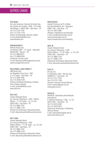 92   MÍDIA FATOS - ABTA 2009


OUTROS CANAIS

FOX NEWS                                         MOVIETRAXX
Fox Latin American Channels do Brasil Ltda.      InteracTV Serviços de TV e Mídia
Rua Gomes de Carvalho, 1.666 – 10º andar         Rua dos Bombeiros, 40 – Ibirapuera
Vila Olímpia – 04547-006 – São Paulo – SP        04001-100 – São Paulo – SP
Tel: (11) 3133-1750                              Tel: (11) 3057-2080
Fax: (11) 3133-1770                              Afiliadas e Marketing: Ivan Barcellos
Diretor de Publicidade: Marcelo Cataldi          E-mail: ivan@interactvmidia.com.br
E-mail: publicidade@fox.com                      www.interactvmidia.com.br
www.foxnews.com                                  www.mvsweb.citaris.com/marketing


MANAGEMENTV                                      NICK JR.
HSM do Brasil Ltda.                              Viacom Networks Brasil
Al. Mamoré, 989 – 13º andar – Alphaville         Av. Francisco Matarazzo, 1.400
06454-040 – Barueri – SP                         Edifício Milano – 7º e 8º andar – cj. 72 e 82
Tel: (11) 4689-6631                              05001-902 – São Paulo – SP
Fax: (11) 4689-6545                              Tel: (11) 3866-1754
Comercial: Carmem Saeki                          Fax: (11) 3866-1734
E-mail: faleconosco@managementv.com.br           Diretora de Distribuição: Alessandra Pontes
www.managementv.com.br                           E-mail: alessandra.pontes@viacombrasil.com


MAX PRIME e MAX PRIME E*                         PLAY TV
HBO Brasil Ltda.                                 M Corp S.A.
Av. Brigadeiro Faria Lima, 1.309                 R: Dardanelos, 458 – Alto da Lapa
2º e 3º andar – São Paulo – SP                   05468-010 – São Paulo – SP
Tel: (11) 3039-7200                              Tel: (11) 3131-1250
Fax: (11) 3039-7249                              Fax: (11) 3131-1265
Diretora de Affiliate Marketing e Vendas:        Gerente Comercial: Renata Moreira
Anna Cláudia Andrade                             Email: rmoreira@playtv.com.br
E-mail: aandrade@hbo-la.com                      www.playtv.com.br
www.hbo-br.tv

                                                 RAITALIA
MTV HITS                                         RAITALIA / Distribuído pela Multipole
Viacom Networks Brasil                           International
Av. Francisco Matarazzo, 1.400 – Edifício        R. Pedroso Alvarenga, 1.046 – cj. 131
Milano – 7º e 8º andar – cjs. 72 e 82            04531-004 – São Paulo – SP
05001-903 – São Paulo – SP                       Tel: (11) 3074-2399
Tel: (11) 3866-1754                              Fax: (11) 3079-5912
Fax: (11) 3866-1734                              Gerente de Distribuição e Marketing:
Diretora de distribuição: Alessandra Pontes      Adriana Demjen
E-mail: alessandra.pontes@viacombrasil.com       E-mail: adriana@multipole.com.br
                                                 www.international.rai.it
MTV JAMS
Viacom Networks Brasil
Av. Francisco Matarazzo, 1.400
Edifício Milano – 7º e 8º andar – cjs. 72 e 82
05001-903 – São Paulo – SP
Tel: (11) 3866-1754
Fax: (11) 3866-1734
Diretora de Distribuição: Alessandra Pontes
E-mail: alessandra.pontes@viacombrasil.com
 