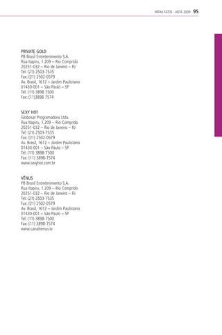 MÍDIA FATOS - ABTA 2009   95




PRIVATE GOLD
PB Brasil Entretenimento S.A.
Rua Itapiru, 1.209 – Rio Comprido
20251-032 – Rio de Janeiro – RJ
Tel: (21) 2503-7535
Fax: (21) 2502-0579
Av. Brasil, 1612 – Jardim Paulistano
01430-001 – São Paulo – SP
Tel: (11) 3898 7500
Fax: (11)3898 7574


SEXY HOT
Globosat Programadora Ltda.
Rua Itapiru, 1.209 – Rio Comprido
20251-032 – Rio de Janeiro – RJ
Tel: (21) 2503-7535
Fax: (21) 2502-0579
Av. Brasil, 1612 – Jardim Paulistano
01430-001 – São Paulo – SP
Tel: (11) 3898-7500
Fax: (11) 3898-7574
www.sexyhot.com.br


VÊNUS
PB Brasil Entretenimento S.A.
Rua Itapiru, 1.209 – Rio Comprido
20251-032 – Rio de Janeiro – RJ
Tel: (21) 2503-7535
Fax: (21) 2502-0579
Av. Brasil, 1612 – Jardim Paulistano
01430-001 – São Paulo – SP
Tel: (11) 3898-7500
Fax: (11) 3898-7574
www.canalvenus.tv
 