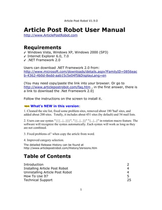 Article Post Robot V1.9.0


Article Post Robot User Manual
http://www.ArticlePostRobot.com



Requirements
✔   Windows Vista, Windows XP, Windows 2000 (SP3)
✔   Internet Explorer 6.0, 7.0
✔   .NET Framework 2.0

Users can download .NET Framework 2.0 from:
http://www.microsoft.com/downloads/details.aspx?FamilyID=0856eac
b-4362-4b0d-8edd-aab15c5e04f5&DisplayLang=en

(You may need copy/paste the link into your browser. Or go to
http://www.articlepostrobot.com/faq.htm , in the first answer, there is
a link to download the .Net Framework 2.0)

Follow the instructions on the screen to install it.

     What’s NEW in this version:
1. Cleaned the site list, fixed some problem sites, removed about 180 'bad' sites, and
added about 200 sites. Totally, it includes about 451 sites (by default) and 54 mail lists.
2. Users can use syntax "{{{...|...}}}", "{{...|...}}" "{...|...}" in rotation macro feature. The
software will recognize the syntax automatically. Each syntax will work as long as they
are not combined.
3. Fixed problems of ' when copy the article from word.
4. Improved category selection.
The detailed Release History can be found at
http://www.articlepostrobot.com/History/Versions.htm


Table of Contents
Introduction                                                                           2
Installing Article Post Robot                                                          4
Uninstalling Article Post Robot                                                        4
How To Use It?                                                                         5
Technical Support                                                                      25

                                               1
 