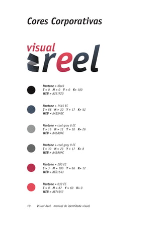 Cores Corporativas




         Pantone > black
         C > 0 M > 0 Y > 0 K> 100
         WEB > #231F20


         Pantone > 7545 EC
         C > 56 M > 30 Y > 17 K> 52
         WEB > #425A6C


         Pantone > cool gray 6 EC
         C > 16 M > 11 Y > 10 K> 26
         WEB > #A5A9AC


         Pantone > cool gray 9 EC
         C > 30 M > 23 Y > 17 K> 8
         WEB > #A5A9AC


         Pantone > 200 EC
         C > 3 M > 100 Y > 66 K> 12
         WEB > #CD1543


         Pantone > 032 EC
         C > 0 M > 87 Y > 60 K> 0
         WEB > #EF4957



10   Visual Reel manual de identidade visual
 