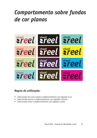 Comportamento sobre fundos
de cor planos




Regras de utilização:
•	 Sobre fundos dos cores pasteis é preferencialmente usar logotipo á cor.
•	 Sobre fundos escuros é preferencialmente usar logotipo á branco.
•	 Sobre fundos claras é preferencialmente usar logotipo á preto.




                                      Visual Reel manual de identidade visual   11
 