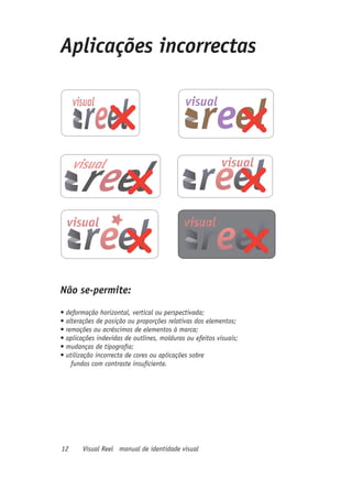 Aplicações incorrectas




Não se-permite:
•	deformação	horizontal,	vertical	ou	perspectivada;	
•	alterações	de	posição	ou	proporções	relativas	dos	elementos;	
•	remoções	ou	acréscimos	de	elementos	à	marca;	
•	aplicações	indevidas	de	outlines,	molduras	ou	efeitos	visuais;	
•	mudanças	de	tipografia;	
•	utilização	incorrecta	de	cores	ou	aplicações	sobre	
    fundos com contraste insuficiente.




12      Visual Reel manual de identidade visual
 