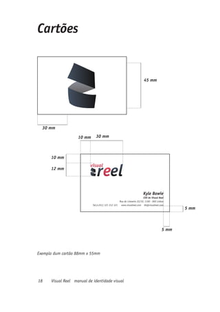Cartões


                                                                         45 mm




  30 mm

                    10 mm     30 mm



      10 mm

      12 mm




                                                                         Kyle Bowie
                                                                        CEO do Visual Reel
                                                   Rua do Limoeiro 22/10, 1100 - 000 Lisboa
                            Tel:(+351) 121 212 121 www.visualreel.com kb@visualreel.com
                                                                                                5 mm



                                                                                         5 mm




Exemplo dum cartão 88mm x 55mm




18    Visual Reel manual de identidade visual
 