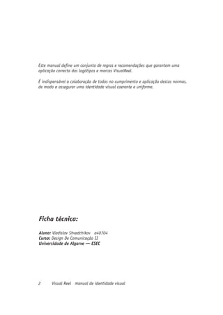 Este manual define um conjunto de regras e recomendações que garantem uma
aplicação correcta dos logótipos e marcas VisualReel.

É indispensável a colaboração de todos no cumprimento e aplicação destas normas,
de modo a assegurar uma identidade visual coerente e uniforme.




Ficha técnica:
Aluno: Vladislav Shvedchikov a40704
Curso: Design De Comunicação II
Universidade de Algarve — ESEC




2      Visual Reel manual de identidade visual
 
