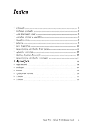 Índice

•	 Introdução ............................................................................................. 4
•	 Grelhas de construção .............................................................................. 5
•	 Áreas de protecção visual .......................................................................... 6
•	 Assinatura principal e secundária ............................................................... 7
•	 Redução mínima ...................................................................................... 8
•	 Lettering ................................................................................................ 9
•	 Cores Corporativas .................................................................................. 10
•	 Comportamento sobre fundos de cor planos ................................................. 11
•	 Aplicações incorrectas ............................................................................. 12
•	 Positivo/ Negativo/ Monocromia ............................................................... 13
•	 Comportamento sobre fundos com imagem .................................................. 14
•	 Aplicações .................................................................................... 15
•	 Papel de carta ....................................................................................... 16
•	 Envelopes ............................................................................................. 17
•	 Cartões ................................................................................................ 18
•	 Aplicação em viaturas ............................................................................. 19
•	 Anúncios .............................................................................................. 20
•	 Anúncios .............................................................................................. 21




                                                 Visual Reel manual de identidade visual                     3
 
