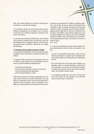 Dios. Este análisis debería ser hecho en conjunto con       monio que se promueven en pláticas, consejos y prác-
los padres y un anciano de la Iglesia.                      ticas, con la idea de que se entra al matrimonio para
                                                            “conseguir” algo. Los padres aconsejan a los hijos que
3. Los solteros estarán en este proceso bajo consen-        busquen casarse con alguien que les pueda sostener,
timiento y aprobación de los padres y de un anciano,        alguien que les haga feliz, etc. Aún los cristianos en sus
en función de su madurez espiritual, emocional y sol-       consejos, solo añaden a esas mismas sugerencias, que
vencia económica.                                           la persona elegida sea cristiano, como si eso automáti-
                                                            camente cambiara todo. Al matrimonio no se debe ir
4. Durante este tiempo (normalmente 1 año máximo            con la expectativa de recibir, sino de dar, “el amor no
2) se evitará el contacto físico mas allá de lo que una     busca lo suyo”.
amistad permite y los lugares solitarios. Las dos perso-    (1Co. 13:5)
nas estarán bajo la cobertura directa de una pareja
del liderazgo.                                              3. La tercera consideración es que el joven debe “bus-
                                                            car primeramente el reino de Dios y su justicia” y sa-
V. CONSEJOS PARA QUIENES QUIEREN CASARSE                    ber:
1. La primera consideración es que una persona solte-
ra deberá “estar contenta de su estado” personal y es-        a. Cual es la voluntad de Dios para su vida. Si no lo
piritual.                                                     sabe no puede pedir a alguien que lo comparta con
                                                              él y tampoco saber si la otra persona es la ayuda para
2. Segundo, debe contestarse esta pregunta ¿Por qué           ese fin.
me quiero casar? Algunas de las respuestas más co-
munes y equivocadamente aceptadas son:                        b. El solo hecho de que los dos sean cristianos, no
                                                              garantiza nada. Si no están llamados a ministrar de
  a. Para buscar la felicidad.                                la misma forma, uno de los dos se sentirá frustrado.
  b. Para salir de la situación en que me encuentro.          Es importante recordar que no solo unimos nuestras
  c. Por que estoy buscando seguridad.                        vidas, sino también nuestra misión.
  d. Por la presión familiar o social.
                                                              c. La pregunta no debe ser ¿me caso o no me caso?
Todas estas razones son erróneas y predisponen al fra-        sino ¿cómo debo ser más efectivo en el reino de
caso, o por lo menos a una gran frustración y una vida        Dios y cumplir mejor su voluntad?
difícil. Es importante aclarar, que sea por ignorancia o
tradición, tanto los padres, como la sociedad y la re-
ligión, son responsables de estas ideas falsas del matri-




         MANUAL DE LIDER AZGO - EL NOVIAZGO Y EL ENAMOR AMIENTO 1-12
                                      47
                                                                                                         INDICE GENERAL
 