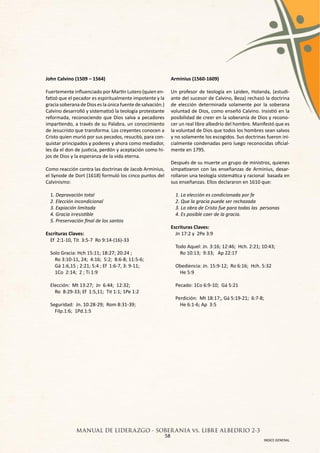 John Calvino (1509 – 1564)                                  Arminius (1560-1609)

Fuertemente influenciado por Martín Lutero (quien en-       Un profesor de teología en Leiden, Holanda, (estudi-
fatizó que el pecador es espiritualmente impotente y la     ante del sucesor de Calvino, Beza) rechazó la doctrina
gracia soberana de Dios es la única fuente de salvación.)   de elección determinada solamente por la soberana
Calvino desarrolló y sistematizó la teología protestante    voluntad de Dios, como enseñó Calvino. Insistió en la
reformada, reconociendo que Dios salva a pecadores          posibilidad de creer en la soberanía de Dios y recono-
impartiendo, a través de su Palabra, un conocimiento        cer un real libre albedrío del hombre. Manifestó que es
de Jesucristo que transforma. Los creyentes conocen a       la voluntad de Dios que todos los hombres sean salvos
Cristo quien murió por sus pecados, resucitó, para con-     y no solamente los escogidos. Sus doctrinas fueron ini-
quistar principados y poderes y ahora como mediador,        cialmente condenadas pero luego reconocidas oficial-
les da el don de justicia, perdón y aceptación como hi-     mente en 1795.
jos de Dios y la esperanza de la vida eterna.
                                                            Después de su muerte un grupo de ministros, quienes
Como reacción contra las doctrinas de Jacob Arminius,       simpatizaron con las enseñanzas de Arminius, desar-
el Synode de Dort (1618) formuló los cinco puntos del       rollaron una teología sistemática y racional basada en
Calvinismo:                                                 sus enseñanzas. Ellos declararon en 1610 que:

  1. Depravación total                                        1. La elección es condicionada por fe
  2. Elección incondicional                                   2. Que la gracia puede ser rechazada
  3. Expiación limitada                                       3. La obra de Cristo fue para todas las personas
  4. Gracia irresistible                                      4. Es posible caer de la gracia.
  5. Preservación final de los santos
                                                            Escrituras Claves:
Escrituras Claves:                                            Jn 17:2 y 2Pe 3:9
  Ef 2:1-10, Tit 3:5-7 Ro 9:14-(16)-33
                                                              Todo Aquel: Jn. 3:16; 12:46; Hch. 2:21; 10:43;
  Solo Gracia: Hch 15:11; 18:27; 20:24 ;                        Ro 10:13; 9:33; Ap 22:17
    Ro 3:10-11, 24; 4:16; 5:2; 8:6-8; 11:5-6;
    Gá 1:6,15 ; 2:21; 5:4 ; Ef 1:6-7, 3: 9-11;                Obediencia: Jn. 15:9-12; Ro 6:16; Hch. 5:32
    1Co 2:14; 2 ; Ti 1:9                                       He 5:9

  Elección: Mt 13:27; Jn 6:44; 12:32;                         Pecado: 1Co 6:9-10; Gá 5:21
    Ro 8:29-33; Ef 1:5,11; Tit 1:1; 1Pe 1:2
                                                              Perdición: Mt 18:17;, Gá 5:19-21; 6:7-8;
  Seguridad: Jn. 10:28-29; Rom 8:31-39;                         He 6:1-6; Ap 3:5
    Filp.1:6; 1Pd.1:5




              MANUAL DE LIDER AZGO - SOBER ANIA vs. LIBRE ALBEDRIO 2-3
                                       58
                                                                                                       INDICE GENERAL
 
