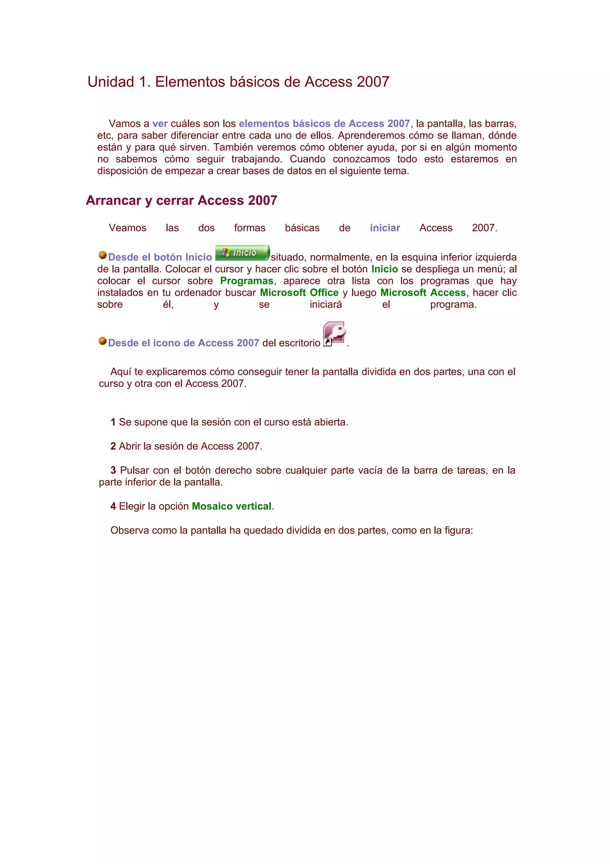 Unidad 1. Elementos básicos de Access 2007

    Vamos a ver cuáles son los elementos básicos de Access 2007, la pantalla, las barras,
 etc, para saber diferenciar entre cada uno de ellos. Aprenderemos cómo se llaman, dónde
 están y para qué sirven. También veremos cómo obtener ayuda, por si en algún momento
 no sabemos cómo seguir trabajando. Cuando conozcamos todo esto estaremos en
 disposición de empezar a crear bases de datos en el siguiente tema.

Arrancar y cerrar Access 2007
   Veamos       las    dos     formas      básicas     de     iniciar    Access     2007.

    Desde el botón Inicio                situado, normalmente, en la esquina inferior izquierda
 de la pantalla. Colocar el cursor y hacer clic sobre el botón Inicio se despliega un menú; al
 colocar el cursor sobre Programas, aparece otra lista con los programas que hay
 instalados en tu ordenador buscar Microsoft Office y luego Microsoft Access, hacer clic
 sobre          él,         y         se          iniciará        el        programa.


   Desde el icono de Access 2007 del escritorio         .

   Aquí te explicaremos cómo conseguir tener la pantalla dividida en dos partes, una con el
 curso y otra con el Access 2007.


   1 Se supone que la sesión con el curso está abierta.

   2 Abrir la sesión de Access 2007.

   3 Pulsar con el botón derecho sobre cualquier parte vacía de la barra de tareas, en la
 parte inferior de la pantalla.

   4 Elegir la opción Mosaico vertical.

   Observa como la pantalla ha quedado dividida en dos partes, como en la figura:
 