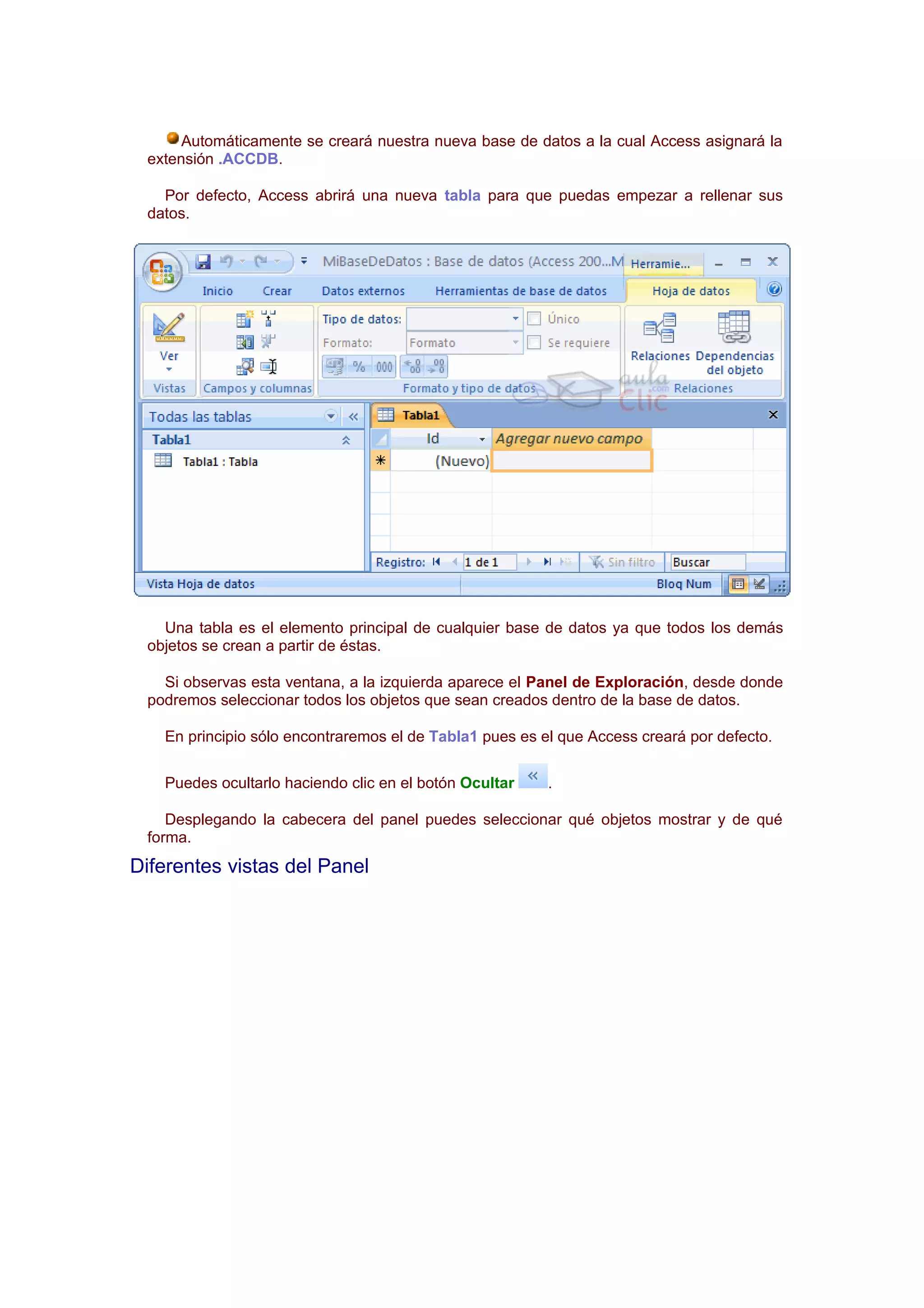 Automáticamente se creará nuestra nueva base de datos a la cual Access asignará la
 extensión .ACCDB.

   Por defecto, Access abrirá una nueva tabla para que puedas empezar a rellenar sus
 datos.




   Una tabla es el elemento principal de cualquier base de datos ya que todos los demás
 objetos se crean a partir de éstas.

   Si observas esta ventana, a la izquierda aparece el Panel de Exploración, desde donde
 podremos seleccionar todos los objetos que sean creados dentro de la base de datos.

   En principio sólo encontraremos el de Tabla1 pues es el que Access creará por defecto.

   Puedes ocultarlo haciendo clic en el botón Ocultar    .

    Desplegando la cabecera del panel puedes seleccionar qué objetos mostrar y de qué
 forma.
Diferentes vistas del Panel
 