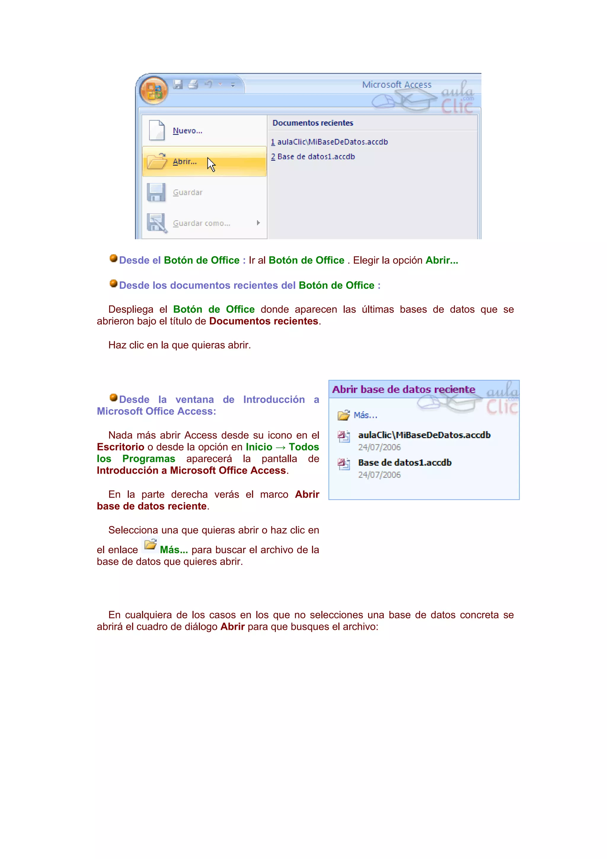 Desde el Botón de Office : Ir al Botón de Office . Elegir la opción Abrir...

    Desde los documentos recientes del Botón de Office :

  Despliega el Botón de Office donde aparecen las últimas bases de datos que se
abrieron bajo el título de Documentos recientes.

  Haz clic en la que quieras abrir.




    Desde la ventana de Introducción a
Microsoft Office Access:

   Nada más abrir Access desde su icono en el
Escritorio o desde la opción en Inicio → Todos
los Programas aparecerá la pantalla de
Introducción a Microsoft Office Access.

  En la parte derecha verás el marco Abrir
base de datos reciente.

  Selecciona una que quieras abrir o haz clic en
el enlace    Más... para buscar el archivo de la
base de datos que quieres abrir.




  En cualquiera de los casos en los que no selecciones una base de datos concreta se
abrirá el cuadro de diálogo Abrir para que busques el archivo:
 