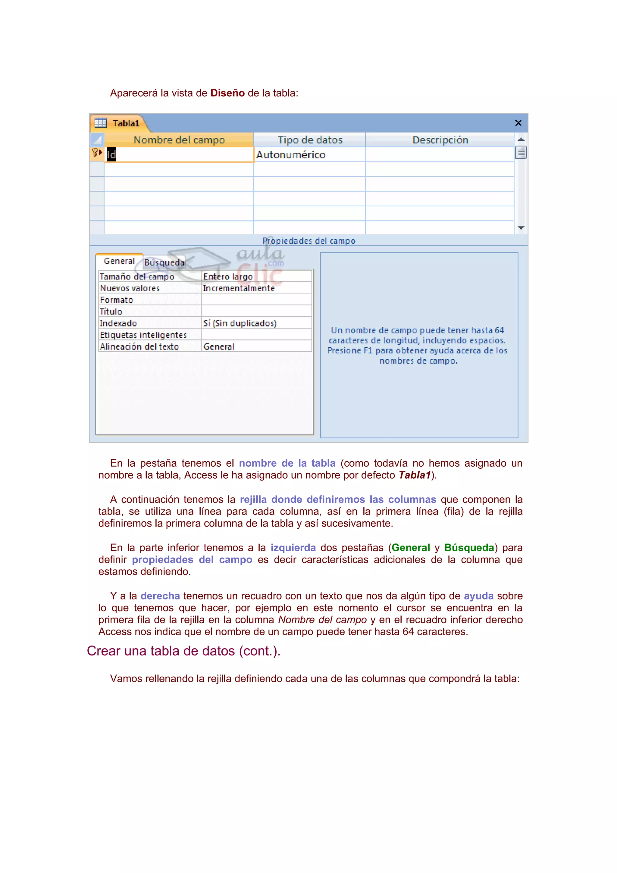 Aparecerá la vista de Diseño de la tabla:




   En la pestaña tenemos el nombre de la tabla (como todavía no hemos asignado un
 nombre a la tabla, Access le ha asignado un nombre por defecto Tabla1).

    A continuación tenemos la rejilla donde definiremos las columnas que componen la
 tabla, se utiliza una línea para cada columna, así en la primera línea (fila) de la rejilla
 definiremos la primera columna de la tabla y así sucesivamente.

   En la parte inferior tenemos a la izquierda dos pestañas (General y Búsqueda) para
 definir propiedades del campo es decir características adicionales de la columna que
 estamos definiendo.

    Y a la derecha tenemos un recuadro con un texto que nos da algún tipo de ayuda sobre
 lo que tenemos que hacer, por ejemplo en este nomento el cursor se encuentra en la
 primera fila de la rejilla en la columna Nombre del campo y en el recuadro inferior derecho
 Access nos indica que el nombre de un campo puede tener hasta 64 caracteres.
Crear una tabla de datos (cont.).
   Vamos rellenando la rejilla definiendo cada una de las columnas que compondrá la tabla:
 