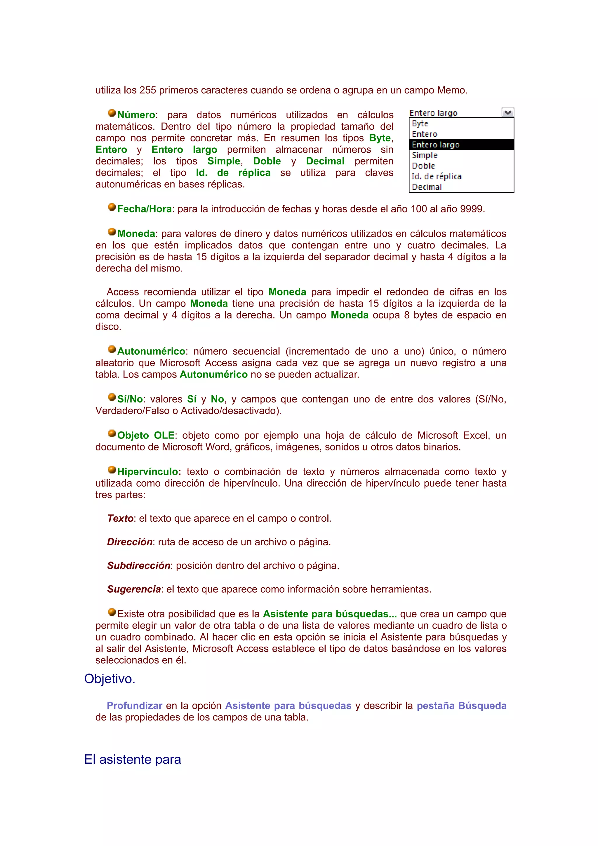 utiliza los 255 primeros caracteres cuando se ordena o agrupa en un campo Memo.

     Número: para datos numéricos utilizados en cálculos
 matemáticos. Dentro del tipo número la propiedad tamaño del
 campo nos permite concretar más. En resumen los tipos Byte,
 Entero y Entero largo permiten almacenar números sin
 decimales; los tipos Simple, Doble y Decimal permiten
 decimales; el tipo Id. de réplica se utiliza para claves
 autonuméricas en bases réplicas.

     Fecha/Hora: para la introducción de fechas y horas desde el año 100 al año 9999.

      Moneda: para valores de dinero y datos numéricos utilizados en cálculos matemáticos
 en los que estén implicados datos que contengan entre uno y cuatro decimales. La
 precisión es de hasta 15 dígitos a la izquierda del separador decimal y hasta 4 dígitos a la
 derecha del mismo.

    Access recomienda utilizar el tipo Moneda para impedir el redondeo de cifras en los
 cálculos. Un campo Moneda tiene una precisión de hasta 15 dígitos a la izquierda de la
 coma decimal y 4 dígitos a la derecha. Un campo Moneda ocupa 8 bytes de espacio en
 disco.

      Autonumérico: número secuencial (incrementado de uno a uno) único, o número
 aleatorio que Microsoft Access asigna cada vez que se agrega un nuevo registro a una
 tabla. Los campos Autonumérico no se pueden actualizar.

     Sí/No: valores Sí y No, y campos que contengan uno de entre dos valores (Sí/No,
 Verdadero/Falso o Activado/desactivado).

     Objeto OLE: objeto como por ejemplo una hoja de cálculo de Microsoft Excel, un
 documento de Microsoft Word, gráficos, imágenes, sonidos u otros datos binarios.

       Hipervínculo: texto o combinación de texto y números almacenada como texto y
 utilizada como dirección de hipervínculo. Una dirección de hipervínculo puede tener hasta
 tres partes:

   Texto: el texto que aparece en el campo o control.

   Dirección: ruta de acceso de un archivo o página.

   Subdirección: posición dentro del archivo o página.

   Sugerencia: el texto que aparece como información sobre herramientas.

      Existe otra posibilidad que es la Asistente para búsquedas... que crea un campo que
 permite elegir un valor de otra tabla o de una lista de valores mediante un cuadro de lista o
 un cuadro combinado. Al hacer clic en esta opción se inicia el Asistente para búsquedas y
 al salir del Asistente, Microsoft Access establece el tipo de datos basándose en los valores
 seleccionados en él.
Objetivo.
   Profundizar en la opción Asistente para búsquedas y describir la pestaña Búsqueda
 de las propiedades de los campos de una tabla.



El asistente para
 