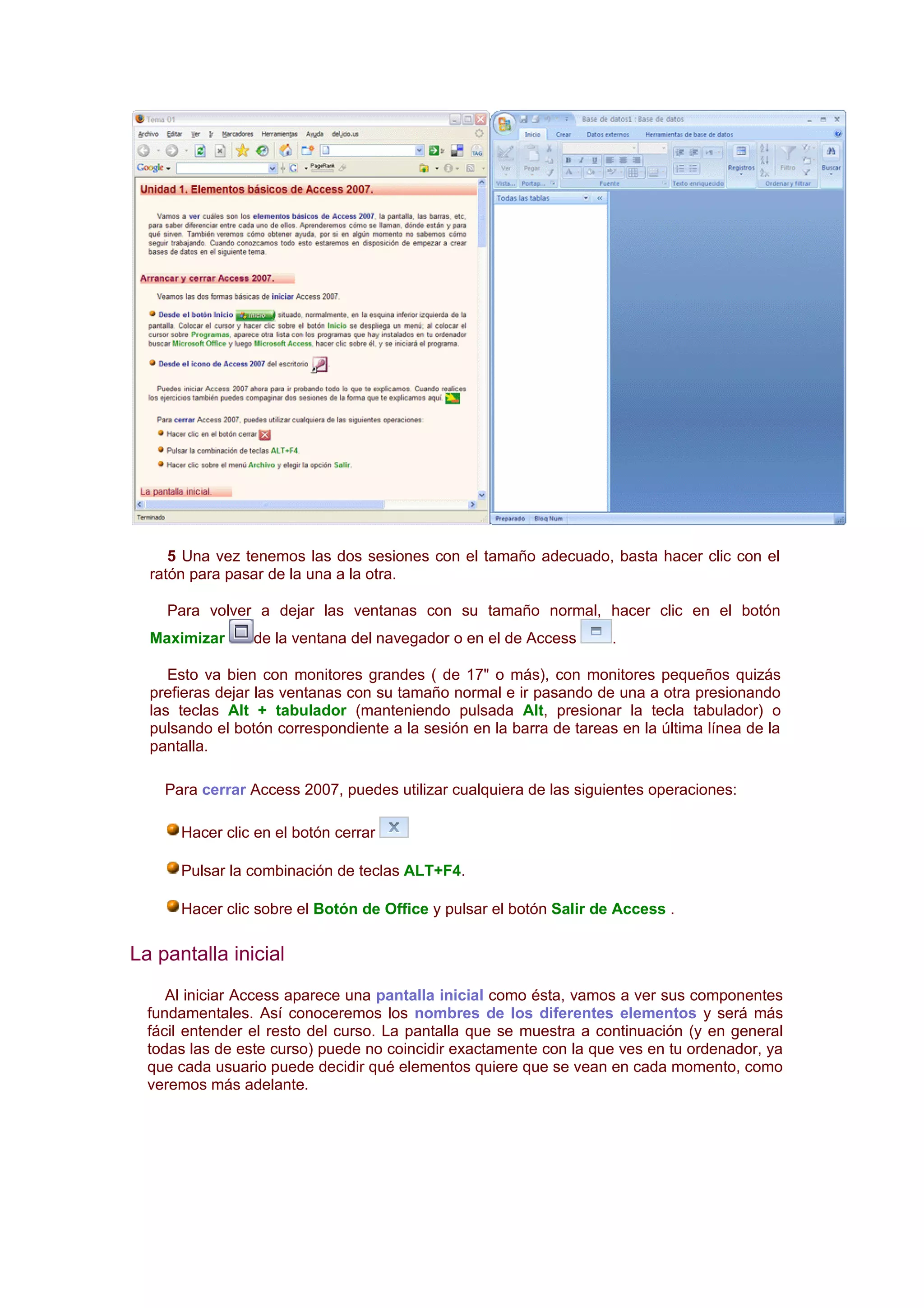 5 Una vez tenemos las dos sesiones con el tamaño adecuado, basta hacer clic con el
  ratón para pasar de la una a la otra.

    Para volver a dejar las ventanas con su tamaño normal, hacer clic en el botón
  Maximizar      de la ventana del navegador o en el de Access       .

     Esto va bien con monitores grandes ( de 17" o más), con monitores pequeños quizás
  prefieras dejar las ventanas con su tamaño normal e ir pasando de una a otra presionando
  las teclas Alt + tabulador (manteniendo pulsada Alt, presionar la tecla tabulador) o
  pulsando el botón correspondiente a la sesión en la barra de tareas en la última línea de la
  pantalla.

    Para cerrar Access 2007, puedes utilizar cualquiera de las siguientes operaciones:

      Hacer clic en el botón cerrar

      Pulsar la combinación de teclas ALT+F4.

      Hacer clic sobre el Botón de Office y pulsar el botón Salir de Access .

La pantalla inicial
     Al iniciar Access aparece una pantalla inicial como ésta, vamos a ver sus componentes
  fundamentales. Así conoceremos los nombres de los diferentes elementos y será más
  fácil entender el resto del curso. La pantalla que se muestra a continuación (y en general
  todas las de este curso) puede no coincidir exactamente con la que ves en tu ordenador, ya
  que cada usuario puede decidir qué elementos quiere que se vean en cada momento, como
  veremos más adelante.
 