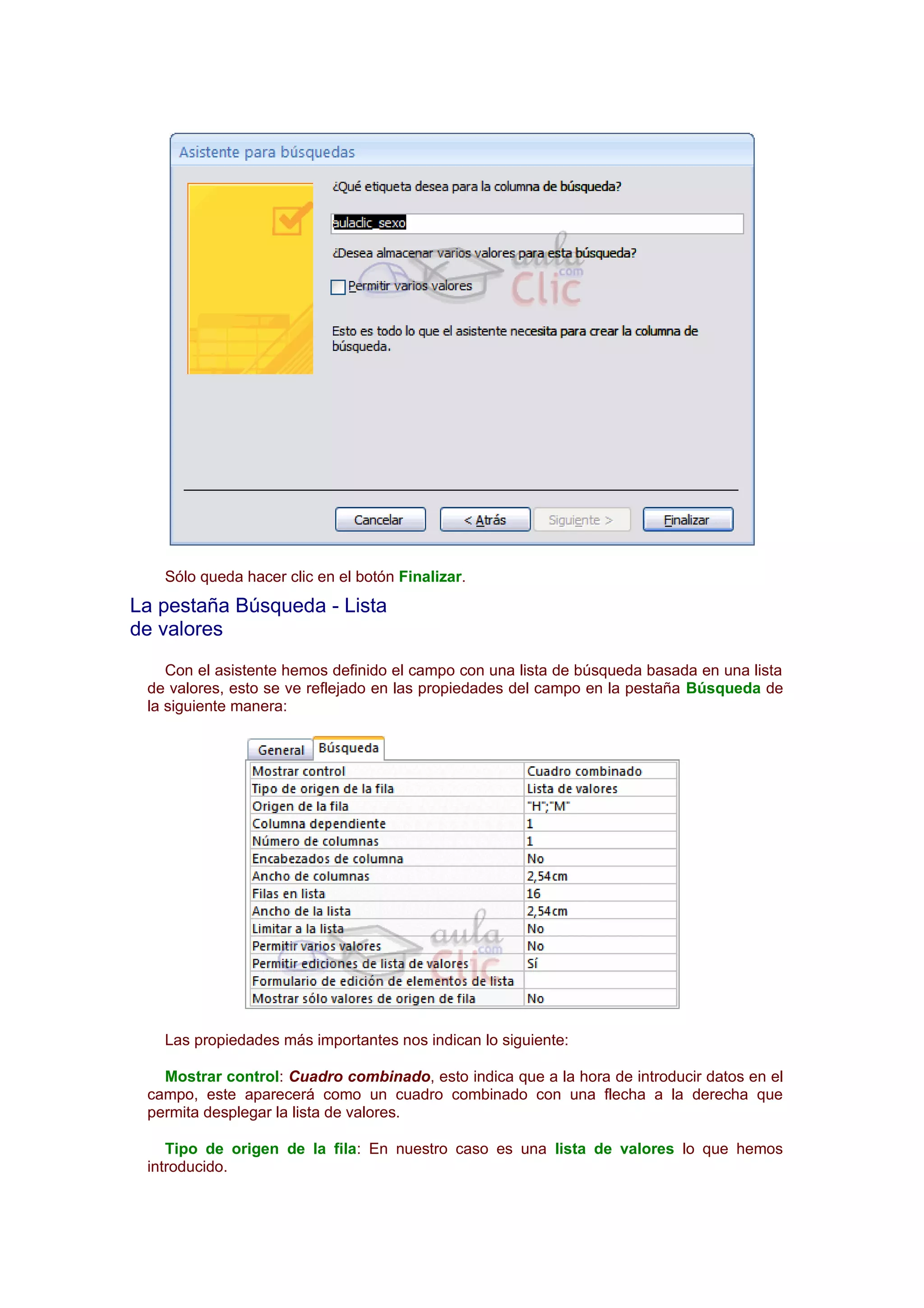 Sólo queda hacer clic en el botón Finalizar.
La pestaña Búsqueda - Lista
de valores
    Con el asistente hemos definido el campo con una lista de búsqueda basada en una lista
 de valores, esto se ve reflejado en las propiedades del campo en la pestaña Búsqueda de
 la siguiente manera:




   Las propiedades más importantes nos indican lo siguiente:

   Mostrar control: Cuadro combinado, esto indica que a la hora de introducir datos en el
 campo, este aparecerá como un cuadro combinado con una flecha a la derecha que
 permita desplegar la lista de valores.

    Tipo de origen de la fila: En nuestro caso es una lista de valores lo que hemos
 introducido.
 