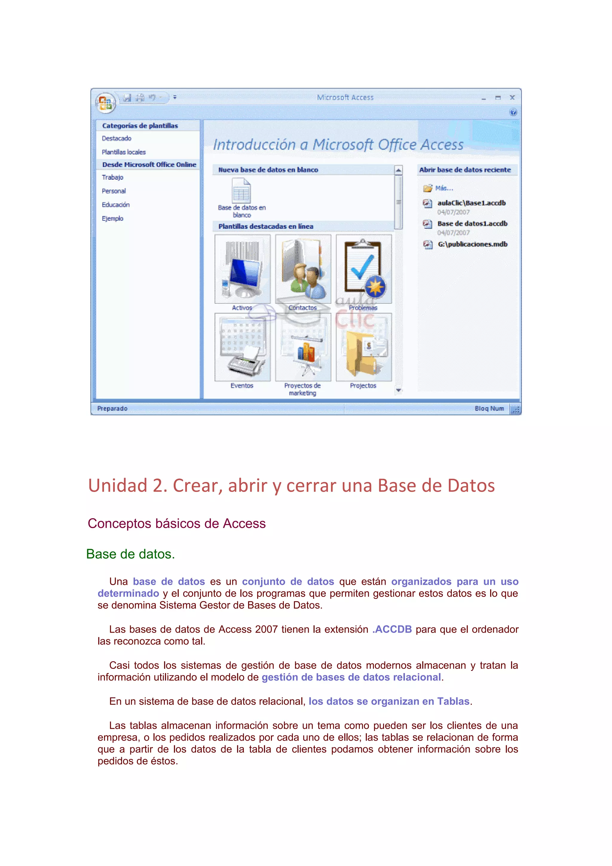 Unidad 2. Crear, abrir y cerrar una Base de Datos
Conceptos básicos de Access

Base de datos.
   Una base de datos es un conjunto de datos que están organizados para un uso
 determinado y el conjunto de los programas que permiten gestionar estos datos es lo que
 se denomina Sistema Gestor de Bases de Datos.

    Las bases de datos de Access 2007 tienen la extensión .ACCDB para que el ordenador
 las reconozca como tal.

    Casi todos los sistemas de gestión de base de datos modernos almacenan y tratan la
 información utilizando el modelo de gestión de bases de datos relacional.

   En un sistema de base de datos relacional, los datos se organizan en Tablas.

   Las tablas almacenan información sobre un tema como pueden ser los clientes de una
 empresa, o los pedidos realizados por cada uno de ellos; las tablas se relacionan de forma
 que a partir de los datos de la tabla de clientes podamos obtener información sobre los
 pedidos de éstos.
 