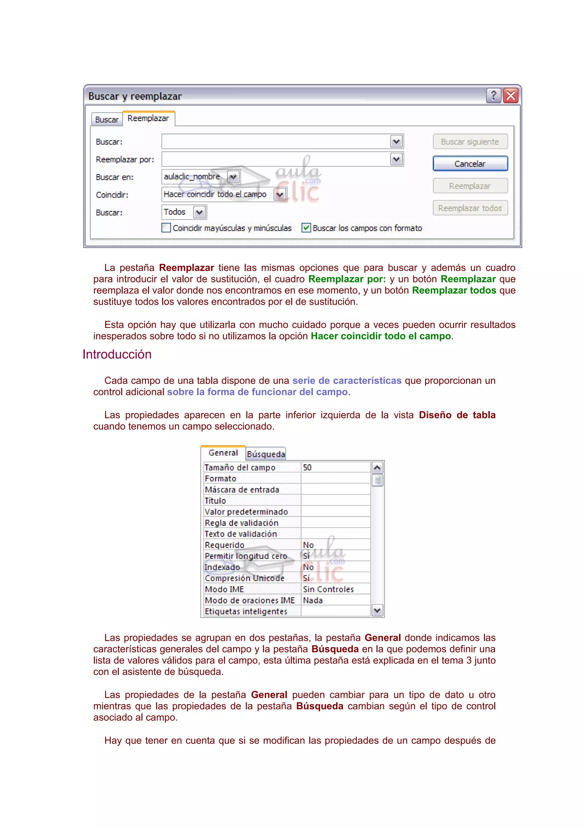 La pestaña Reemplazar tiene las mismas opciones que para buscar y además un cuadro
 para introducir el valor de sustitución, el cuadro Reemplazar por: y un botón Reemplazar que
 reemplaza el valor donde nos encontramos en ese momento, y un botón Reemplazar todos que
 sustituye todos los valores encontrados por el de sustitución.

    Esta opción hay que utilizarla con mucho cuidado porque a veces pueden ocurrir resultados
 inesperados sobre todo si no utilizamos la opción Hacer coincidir todo el campo.
Introducción
   Cada campo de una tabla dispone de una serie de características que proporcionan un
 control adicional sobre la forma de funcionar del campo.

   Las propiedades aparecen en la parte inferior izquierda de la vista Diseño de tabla
 cuando tenemos un campo seleccionado.




     Las propiedades se agrupan en dos pestañas, la pestaña General donde indicamos las
 características generales del campo y la pestaña Búsqueda en la que podemos definir una
 lista de valores válidos para el campo, esta última pestaña está explicada en el tema 3 junto
 con el asistente de búsqueda.

   Las propiedades de la pestaña General pueden cambiar para un tipo de dato u otro
 mientras que las propiedades de la pestaña Búsqueda cambian según el tipo de control
 asociado al campo.

   Hay que tener en cuenta que si se modifican las propiedades de un campo después de
 