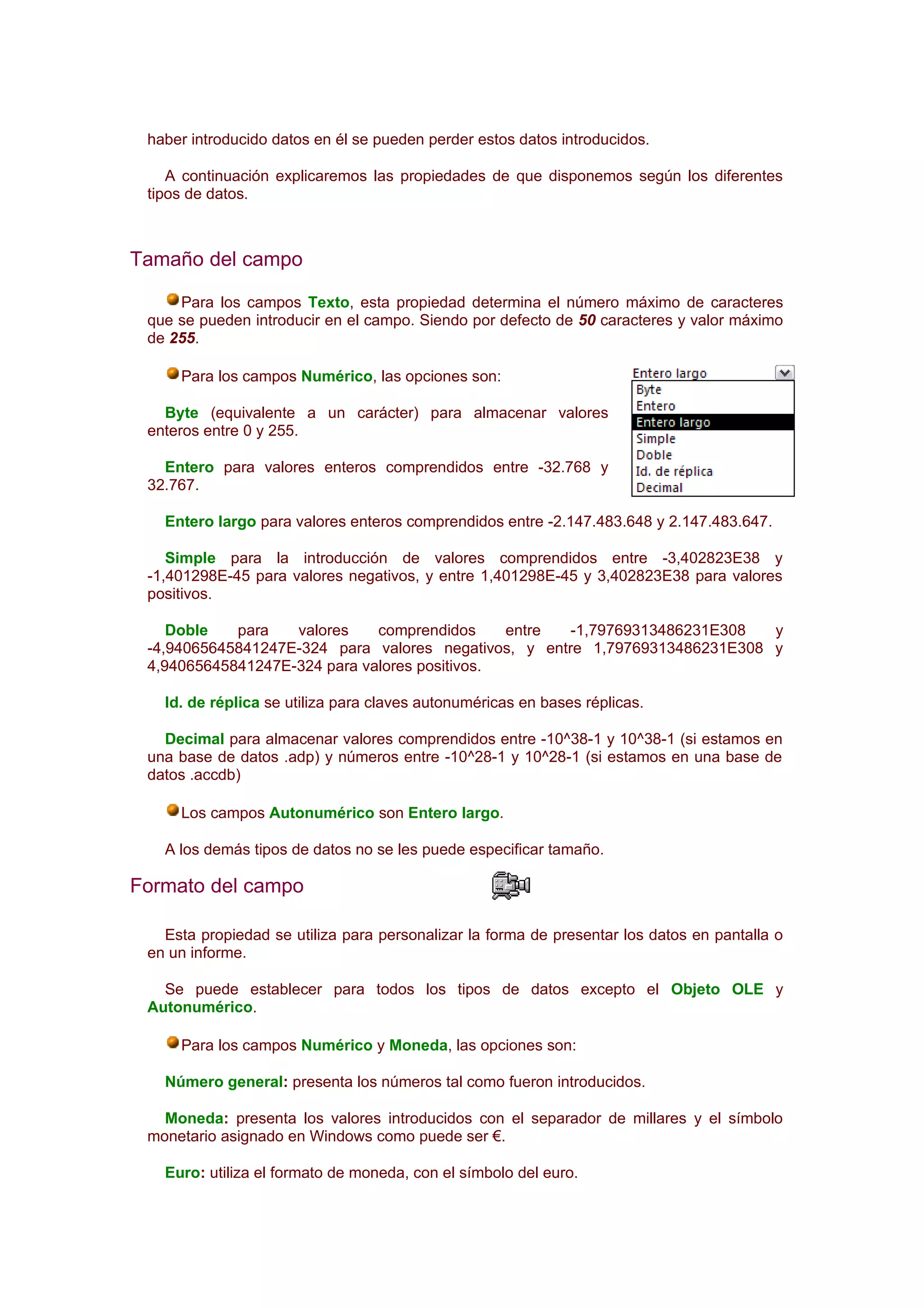 haber introducido datos en él se pueden perder estos datos introducidos.

    A continuación explicaremos las propiedades de que disponemos según los diferentes
 tipos de datos.



Tamaño del campo

     Para los campos Texto, esta propiedad determina el número máximo de caracteres
 que se pueden introducir en el campo. Siendo por defecto de 50 caracteres y valor máximo
 de 255.

     Para los campos Numérico, las opciones son:

   Byte (equivalente a un carácter) para almacenar valores
 enteros entre 0 y 255.

   Entero para valores enteros comprendidos entre -32.768 y
 32.767.

   Entero largo para valores enteros comprendidos entre -2.147.483.648 y 2.147.483.647.

    Simple para la introducción de valores comprendidos entre -3,402823E38 y
 -1,401298E-45 para valores negativos, y entre 1,401298E-45 y 3,402823E38 para valores
 positivos.

    Doble   para   valores    comprendidos     entre  -1,79769313486231E308  y
 -4,94065645841247E-324 para valores negativos, y entre 1,79769313486231E308 y
 4,94065645841247E-324 para valores positivos.

   Id. de réplica se utiliza para claves autonuméricas en bases réplicas.

   Decimal para almacenar valores comprendidos entre -10^38-1 y 10^38-1 (si estamos en
 una base de datos .adp) y números entre -10^28-1 y 10^28-1 (si estamos en una base de
 datos .accdb)

     Los campos Autonumérico son Entero largo.

   A los demás tipos de datos no se les puede especificar tamaño.

Formato del campo

   Esta propiedad se utiliza para personalizar la forma de presentar los datos en pantalla o
 en un informe.

   Se puede establecer para todos los tipos de datos excepto el Objeto OLE y
 Autonumérico.

     Para los campos Numérico y Moneda, las opciones son:

   Número general: presenta los números tal como fueron introducidos.

   Moneda: presenta los valores introducidos con el separador de millares y el símbolo
 monetario asignado en Windows como puede ser €.

   Euro: utiliza el formato de moneda, con el símbolo del euro.
 