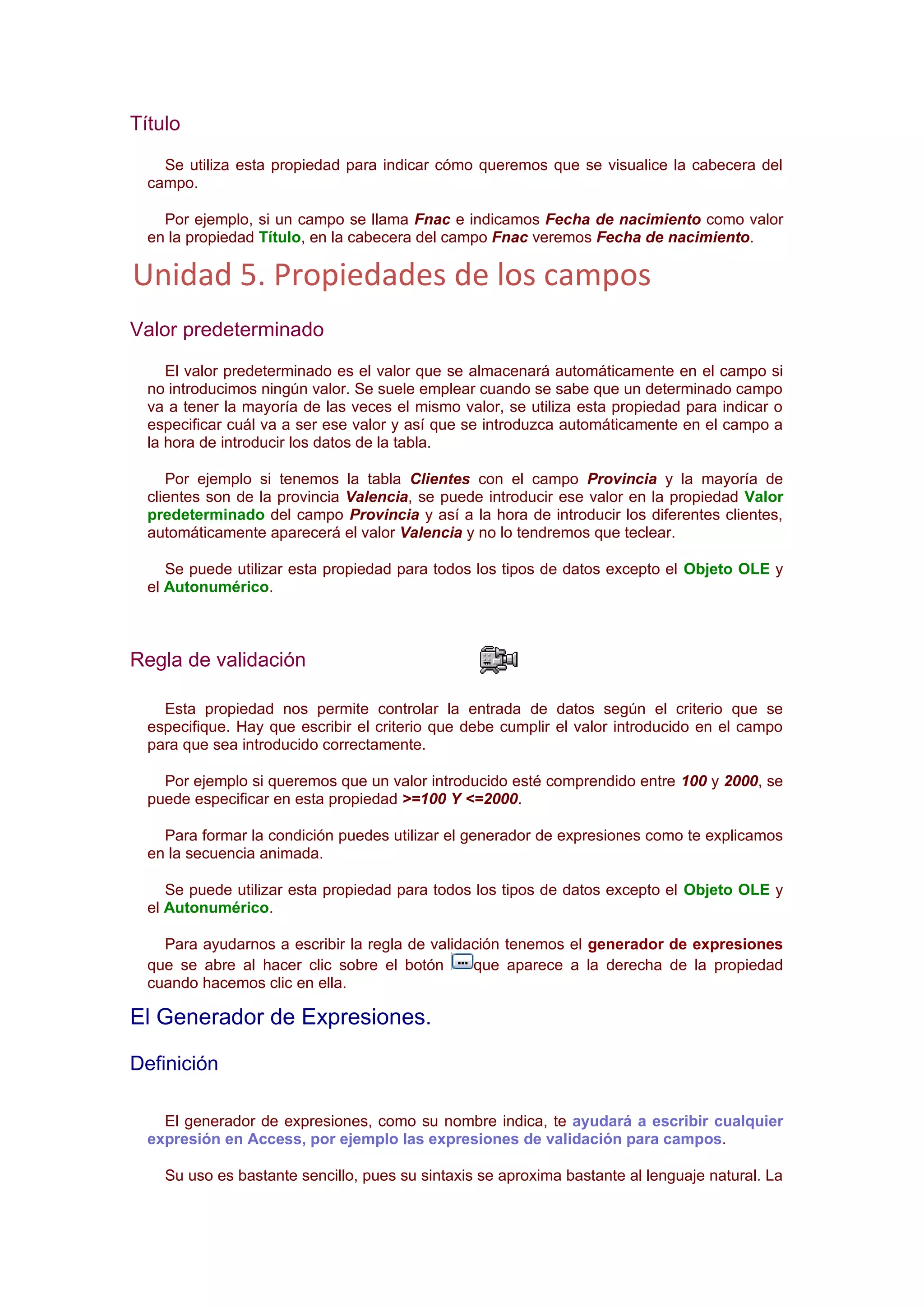 Título
    Se utiliza esta propiedad para indicar cómo queremos que se visualice la cabecera del
  campo.

    Por ejemplo, si un campo se llama Fnac e indicamos Fecha de nacimiento como valor
  en la propiedad Título, en la cabecera del campo Fnac veremos Fecha de nacimiento.

Unidad 5. Propiedades de los campos
Valor predeterminado
     El valor predeterminado es el valor que se almacenará automáticamente en el campo si
  no introducimos ningún valor. Se suele emplear cuando se sabe que un determinado campo
  va a tener la mayoría de las veces el mismo valor, se utiliza esta propiedad para indicar o
  especificar cuál va a ser ese valor y así que se introduzca automáticamente en el campo a
  la hora de introducir los datos de la tabla.

     Por ejemplo si tenemos la tabla Clientes con el campo Provincia y la mayoría de
  clientes son de la provincia Valencia, se puede introducir ese valor en la propiedad Valor
  predeterminado del campo Provincia y así a la hora de introducir los diferentes clientes,
  automáticamente aparecerá el valor Valencia y no lo tendremos que teclear.

     Se puede utilizar esta propiedad para todos los tipos de datos excepto el Objeto OLE y
  el Autonumérico.



Regla de validación

    Esta propiedad nos permite controlar la entrada de datos según el criterio que se
  especifique. Hay que escribir el criterio que debe cumplir el valor introducido en el campo
  para que sea introducido correctamente.

    Por ejemplo si queremos que un valor introducido esté comprendido entre 100 y 2000, se
  puede especificar en esta propiedad >=100 Y <=2000.

    Para formar la condición puedes utilizar el generador de expresiones como te explicamos
  en la secuencia animada.

     Se puede utilizar esta propiedad para todos los tipos de datos excepto el Objeto OLE y
  el Autonumérico.

    Para ayudarnos a escribir la regla de validación tenemos el generador de expresiones
  que se abre al hacer clic sobre el botón      que aparece a la derecha de la propiedad
  cuando hacemos clic en ella.

El Generador de Expresiones.

Definición

    El generador de expresiones, como su nombre indica, te ayudará a escribir cualquier
  expresión en Access, por ejemplo las expresiones de validación para campos.

    Su uso es bastante sencillo, pues su sintaxis se aproxima bastante al lenguaje natural. La
 