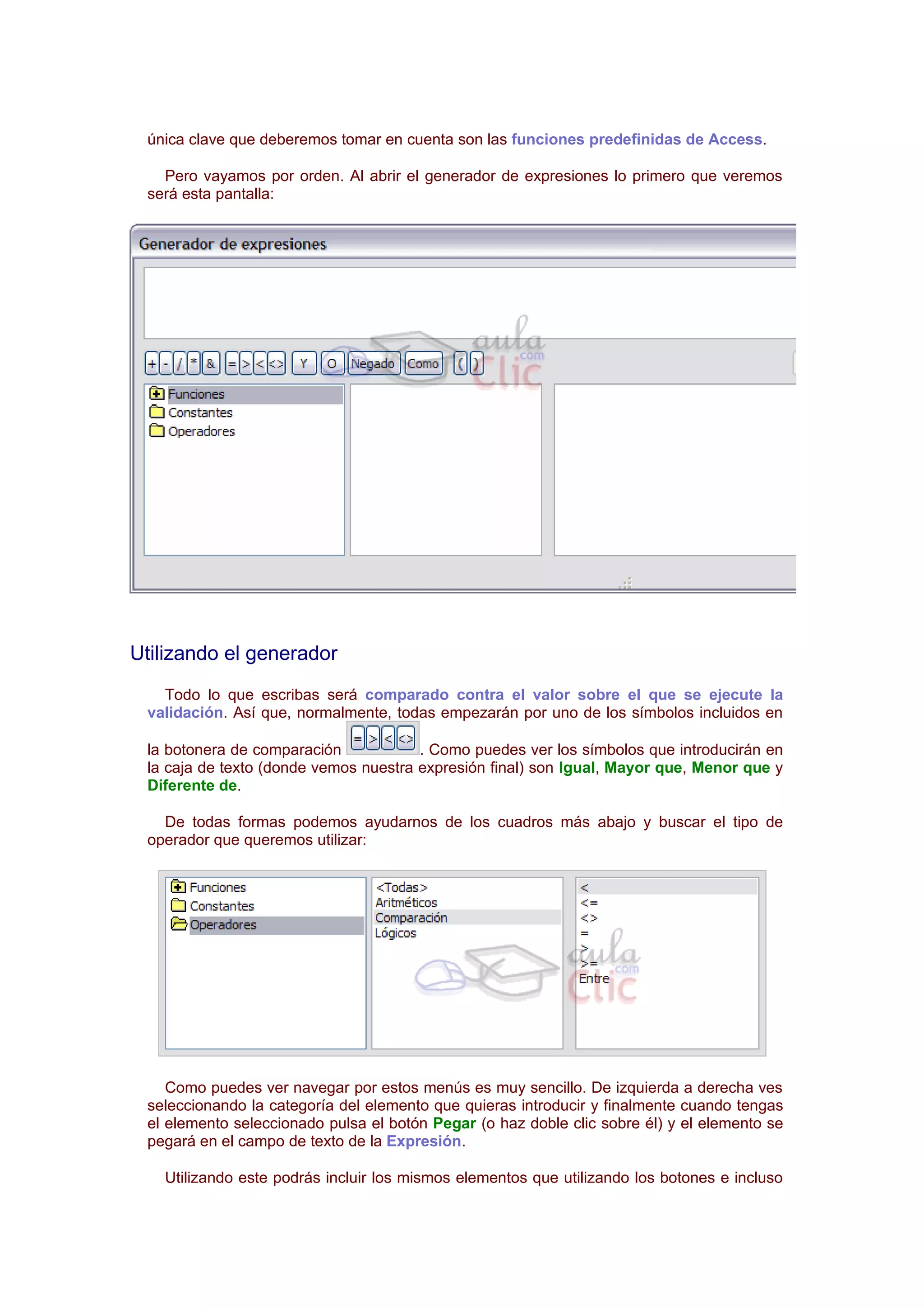 única clave que deberemos tomar en cuenta son las funciones predefinidas de Access.

   Pero vayamos por orden. Al abrir el generador de expresiones lo primero que veremos
 será esta pantalla:




Utilizando el generador
   Todo lo que escribas será comparado contra el valor sobre el que se ejecute la
 validación. Así que, normalmente, todas empezarán por uno de los símbolos incluidos en

 la botonera de comparación            . Como puedes ver los símbolos que introducirán en
 la caja de texto (donde vemos nuestra expresión final) son Igual, Mayor que, Menor que y
 Diferente de.

   De todas formas podemos ayudarnos de los cuadros más abajo y buscar el tipo de
 operador que queremos utilizar:




    Como puedes ver navegar por estos menús es muy sencillo. De izquierda a derecha ves
 seleccionando la categoría del elemento que quieras introducir y finalmente cuando tengas
 el elemento seleccionado pulsa el botón Pegar (o haz doble clic sobre él) y el elemento se
 pegará en el campo de texto de la Expresión.

   Utilizando este podrás incluir los mismos elementos que utilizando los botones e incluso
 