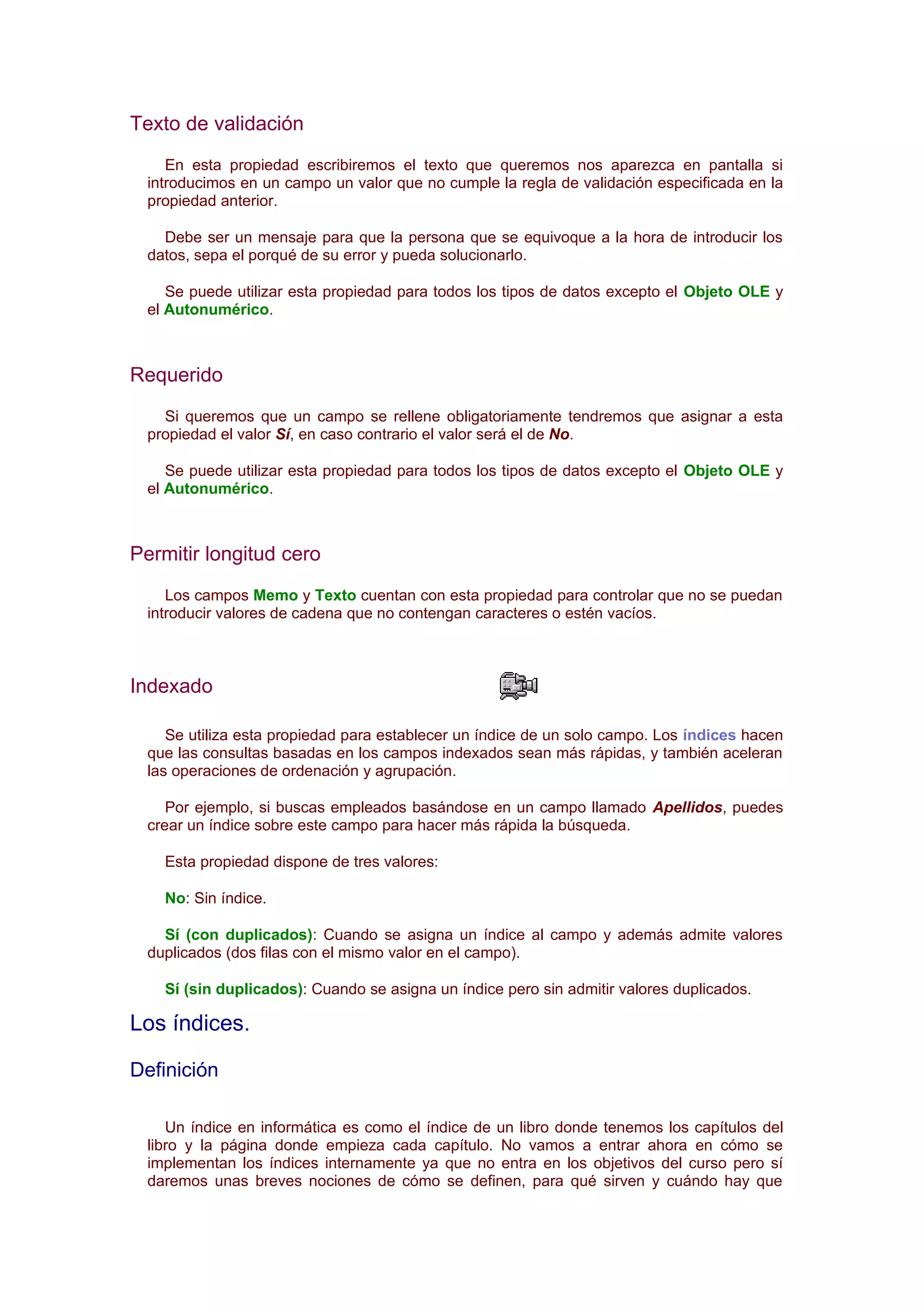 Texto de validación
     En esta propiedad escribiremos el texto que queremos nos aparezca en pantalla si
  introducimos en un campo un valor que no cumple la regla de validación especificada en la
  propiedad anterior.

    Debe ser un mensaje para que la persona que se equivoque a la hora de introducir los
  datos, sepa el porqué de su error y pueda solucionarlo.

     Se puede utilizar esta propiedad para todos los tipos de datos excepto el Objeto OLE y
  el Autonumérico.



Requerido
    Si queremos que un campo se rellene obligatoriamente tendremos que asignar a esta
  propiedad el valor Sí, en caso contrario el valor será el de No.

     Se puede utilizar esta propiedad para todos los tipos de datos excepto el Objeto OLE y
  el Autonumérico.



Permitir longitud cero
     Los campos Memo y Texto cuentan con esta propiedad para controlar que no se puedan
  introducir valores de cadena que no contengan caracteres o estén vacíos.



Indexado

     Se utiliza esta propiedad para establecer un índice de un solo campo. Los índices hacen
  que las consultas basadas en los campos indexados sean más rápidas, y también aceleran
  las operaciones de ordenación y agrupación.

     Por ejemplo, si buscas empleados basándose en un campo llamado Apellidos, puedes
  crear un índice sobre este campo para hacer más rápida la búsqueda.

    Esta propiedad dispone de tres valores:

    No: Sin índice.

    Sí (con duplicados): Cuando se asigna un índice al campo y además admite valores
  duplicados (dos filas con el mismo valor en el campo).

    Sí (sin duplicados): Cuando se asigna un índice pero sin admitir valores duplicados.

Los índices.

Definición

     Un índice en informática es como el índice de un libro donde tenemos los capítulos del
  libro y la página donde empieza cada capítulo. No vamos a entrar ahora en cómo se
  implementan los índices internamente ya que no entra en los objetivos del curso pero sí
  daremos unas breves nociones de cómo se definen, para qué sirven y cuándo hay que
 
