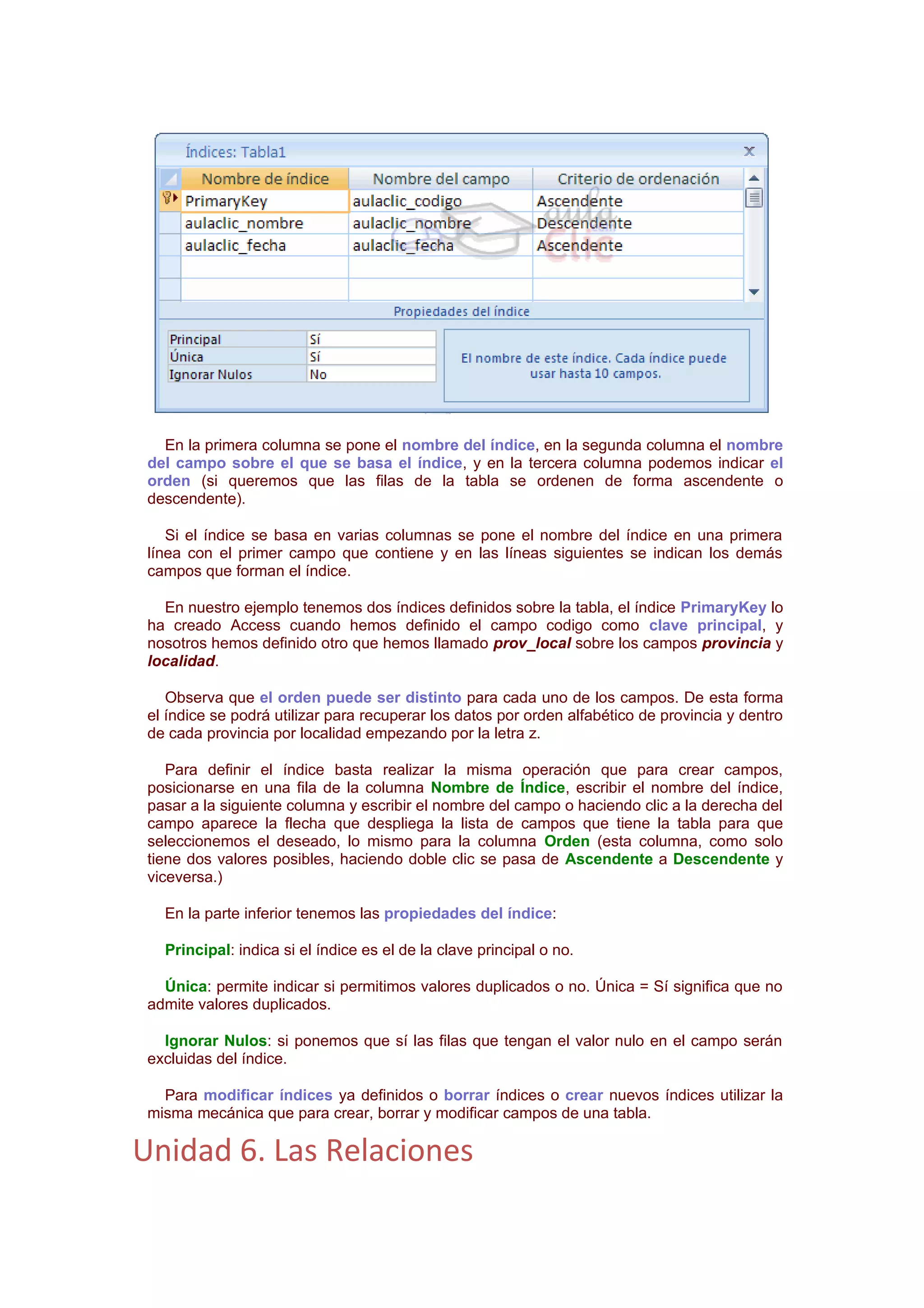 En la primera columna se pone el nombre del índice, en la segunda columna el nombre
 del campo sobre el que se basa el índice, y en la tercera columna podemos indicar el
 orden (si queremos que las filas de la tabla se ordenen de forma ascendente o
 descendente).

    Si el índice se basa en varias columnas se pone el nombre del índice en una primera
 línea con el primer campo que contiene y en las líneas siguientes se indican los demás
 campos que forman el índice.

   En nuestro ejemplo tenemos dos índices definidos sobre la tabla, el índice PrimaryKey lo
 ha creado Access cuando hemos definido el campo codigo como clave principal, y
 nosotros hemos definido otro que hemos llamado prov_local sobre los campos provincia y
 localidad.

    Observa que el orden puede ser distinto para cada uno de los campos. De esta forma
 el índice se podrá utilizar para recuperar los datos por orden alfabético de provincia y dentro
 de cada provincia por localidad empezando por la letra z.

    Para definir el índice basta realizar la misma operación que para crear campos,
 posicionarse en una fila de la columna Nombre de Índice, escribir el nombre del índice,
 pasar a la siguiente columna y escribir el nombre del campo o haciendo clic a la derecha del
 campo aparece la flecha que despliega la lista de campos que tiene la tabla para que
 seleccionemos el deseado, lo mismo para la columna Orden (esta columna, como solo
 tiene dos valores posibles, haciendo doble clic se pasa de Ascendente a Descendente y
 viceversa.)

   En la parte inferior tenemos las propiedades del índice:

   Principal: indica si el índice es el de la clave principal o no.

   Única: permite indicar si permitimos valores duplicados o no. Única = Sí significa que no
 admite valores duplicados.

   Ignorar Nulos: si ponemos que sí las filas que tengan el valor nulo en el campo serán
 excluidas del índice.

   Para modificar índices ya definidos o borrar índices o crear nuevos índices utilizar la
 misma mecánica que para crear, borrar y modificar campos de una tabla.

Unidad 6. Las Relaciones
 