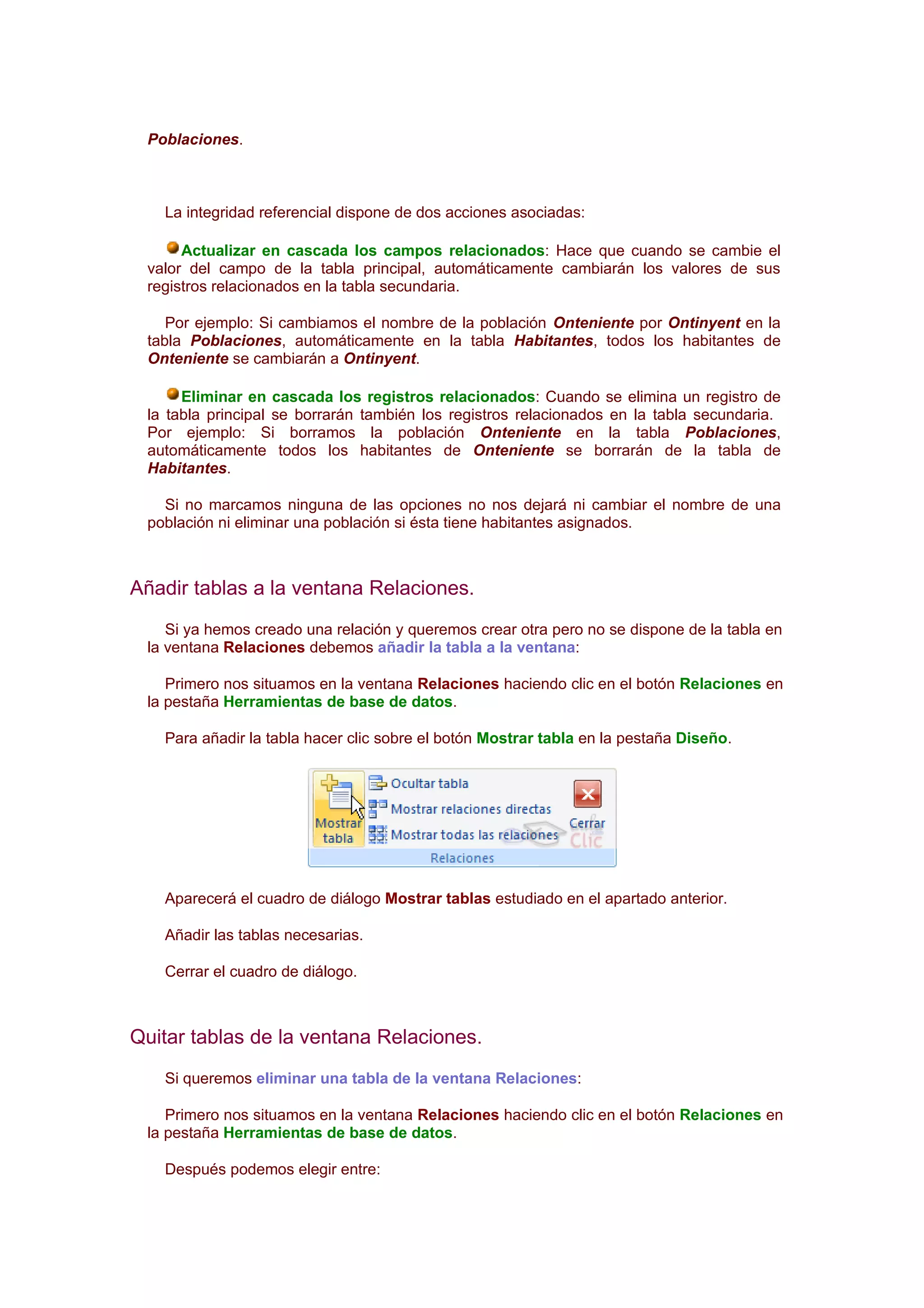 Poblaciones.



   La integridad referencial dispone de dos acciones asociadas:

      Actualizar en cascada los campos relacionados: Hace que cuando se cambie el
 valor del campo de la tabla principal, automáticamente cambiarán los valores de sus
 registros relacionados en la tabla secundaria.

    Por ejemplo: Si cambiamos el nombre de la población Onteniente por Ontinyent en la
 tabla Poblaciones, automáticamente en la tabla Habitantes, todos los habitantes de
 Onteniente se cambiarán a Ontinyent.

      Eliminar en cascada los registros relacionados: Cuando se elimina un registro de
 la tabla principal se borrarán también los registros relacionados en la tabla secundaria.
 Por ejemplo: Si borramos la población Onteniente en la tabla Poblaciones,
 automáticamente todos los habitantes de Onteniente se borrarán de la tabla de
 Habitantes.

   Si no marcamos ninguna de las opciones no nos dejará ni cambiar el nombre de una
 población ni eliminar una población si ésta tiene habitantes asignados.



Añadir tablas a la ventana Relaciones.
    Si ya hemos creado una relación y queremos crear otra pero no se dispone de la tabla en
 la ventana Relaciones debemos añadir la tabla a la ventana:

    Primero nos situamos en la ventana Relaciones haciendo clic en el botón Relaciones en
 la pestaña Herramientas de base de datos.

   Para añadir la tabla hacer clic sobre el botón Mostrar tabla en la pestaña Diseño.




   Aparecerá el cuadro de diálogo Mostrar tablas estudiado en el apartado anterior.

   Añadir las tablas necesarias.

   Cerrar el cuadro de diálogo.



Quitar tablas de la ventana Relaciones.
   Si queremos eliminar una tabla de la ventana Relaciones:

    Primero nos situamos en la ventana Relaciones haciendo clic en el botón Relaciones en
 la pestaña Herramientas de base de datos.

   Después podemos elegir entre:
 