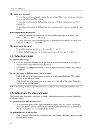 Moving the insertion point
• To move the insertion point locally, use the four arrow keys. If there is no insertion point, one is
set at the top left corner of the window.
• To move the insertion point to the beginning or the end of the line, use keys Home and End
respectively.
• To move the insertion point to the beginning of the previous or next word, use keys Ctrl-← and
Ctrl-→.
Extending/shrinking the selection
• To extend or shrink the current selection, use the Shift key together with the arrow keys
(Shift-←, Shift-→, Shift-↑, Shift-↓).
• To extend the current selection to the beginning of the previous word or to the end of the next
word, use Shift-Ctrl-← and Shift-Ctrl-→.
Moving across the document
• To scroll the document one line up or down, use Ctrl-↑ and Ctrl-↓.
• To skip to the befinning or the end of the document, use Ctrl-Home and Ctrl-End.
4.4. Selecting images
To select an entire image:
1. Click and drag anywhere within the image, and then release the mouse button. Be sure not to
drag outside the image before releasing the mouse.
2. Use the copy, cut, and paste commands to move or duplicate the image element along with all
its attributes.
To place the cursor to the left or to the right of an image:
• Click the left part of an image to move the cursor to the left edge of that image. This enables
you to type text before the image.
• Click the right part of an image to move the cursor to the right side of that image. This enables
you to type text after the image.
Note: When using the arrow keys, the cursor moves to one side of the image, and then to the other
side.
4.5. Selecting in the structure view
The Structure view is especially convenient for quickly selecting large elements or groups of elements
within a document.
To select an element in the Structure view:
• There are three ways to select a large element like a complex table or a long list with a single
click: Click the blue label that represents the element, click the name of any of its attributes, or
click the blue vertical line associated with that element.
To select a character or a text string:
• Click a character in the Structure view to select only that character. To select a text string, click
and drag across the text.
Amaya User Manual
10
 