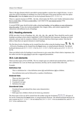 There is the div element which is provided to group together a section into a single division - to use it
select the section (including its heading) you want to form part of the group and then select the option
Division (div) from the Insert menu (or use the keyboard shortcut Ctrl h Ctrl v).
There is a special structure in HTML - the link, which makes the Web a web. Further information about
how to create links, and how to create tables, is provided in the user manual section of the
documentation.
A normal HTML page should include a title, a level one heading, and an address or some information
about the author. It may also include paragraphs, lists, images, tables, and content organised into
subsections with different levels of headings.
30.3. Heading elements
HTML provides 6 levels of headings: h1, h2, h3, h4, h5, and h6. These should be used to mark
headings according to their relative importance, with h1 being the most important. Headings are block
elements, and can only be created as children of elements that have block-type content. Note that for
tables of data there are special elements to mark headings.
The first three levels of heading can be created from the toolbar using the heading images , ,
. All levels of heading can be created from the Insert menu, or using keyboard shortcuts. The default
keyboard shortcuts are Ctrl h Ctrl 1 for h1, Ctrl h Ctrl 2 for h2, and so on to Ctrl h Ctrl 6
for h6.
There are default styles for headings in most browsers to give some idea of their relative importance, but
the author can also use style sheets to provide a suggested presentation.
30.4. List elements
There are three types of list in HTML. The two simple types are ordered and unordered lists, and there is
also a definition list. Lists are block-type structures, but they can be created within other lists.
Example:
Definition list
This is a definition list - it has definition terms (dt) and definitions (dd) as children.
One definition term can be followed by a number of deifintiions.
Ordered lists
There are three types of list
1. Ordered Lists (ol)
2. Unordered Lists (ul)
3. Definition lists (dl)
Unordered Lists
Unordered lists and ordered lists share some characteristics:
• Simple lists
• Both types have children which are list items (li elements)
The three types of list can all be created from the toolbar using the list buttons , , . All types of
list can be created from the Insert menu, or using keyboard shortcuts. The default keyboard shortcuts for
unix systems are Ctrl h Ctrl l for an ordered list, Ctrl h Ctrl n for an unordered list, and Ctrl h
Ctrl d for a definition list.
Amaya User Manual
100
 