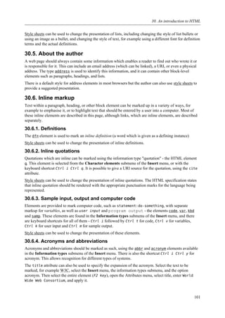 Style sheets can be used to change the presentation of lists, including changing the style of list bullets or
using an image as a bullet, and changing the style of text, for example using a different font for definition
terms and the actual definitions.
30.5. About the author
A web page should always contain some information which enables a reader to find out who wrote it or
is responsible for it. This can include an email address (which can be linked), a URI, or even a physical
address. The type address is used to identify this information, and it can contain other block-level
elements such as paragraphs, headings, and lists.
There is a default style for address elements in most browsers but the author can also use style sheets to
provide a suggested presentation.
30.6. Inline markup
Text within a paragraph, heading, or other block element can be marked up in a variety of ways, for
example to emphasise it, or to highlight text that should be entered by a user into a computer. Most of
these inline elements are described in this page, although links, which are inline elements, are described
separately.
30.6.1. Definitions
The dfn element is used to mark an inline definition (a word which is given as a defining instance)
Style sheets can be used to change the presentation of inline definitions.
30.6.2. Inline quotations
Quotations which are inline can be marked using the information type "quotation" - the HTML element
q. This element is selected from the Character elements submenu of the Insert menu, or with the
keyboard shortcut Ctrl i Ctrl q. It is possible to give a URI source for the quotation, using the cite
attribute.
Style sheets can be used to change the presentation of inline quotations. The HTML specification states
that inline quotation should be rendered with the appropriate punctuation marks for the language being
represented.
30.6.3. Sample input, output and computer code
Elements are provided to mark computer code, such as statement:do-something, with separate
markup for variables, as well as user input and program output - the elements code, var, kbd
and samp. These elements are found in the Information types submenu of the Insert menu, and there
are keyboard shortcuts for all of them - Ctrl i followed by Ctrl t for code, Ctrl v for variables,
Ctrl k for user input and Ctrl m for sample output.
Style sheets can be used to change the presentation of these elements.
30.6.4. Acronyms and abbreviations
Acronyms and abbreviations should be marked as such, using the abbr and acronym elements available
in the Information types submenu of the Insert menu. There is also the shortcut Ctrl i Ctrl y for
acronym. This allows recognition for different types of systems.
The title attribute can also be used to specify the expansion of the acronym. Select the text to be
marked, for example W3C, select the Insert menu, the information types submenu, and the option
acronym. Then select the entire element (F2 key), open the Attributes menu, select title, enter World
Wide Web Consortium, and apply it.
30. An introduction to HTML
101
 