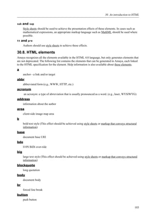 sub and sup
Style sheets should be used to achieve the presentation effects of these elements. In cases such as
mathematical expressions, an appropriate markup language such as MathML should be used where
possible.
tt and pre
Authors should use style sheets to achieve these effects.
30.8. HTML elements
Amaya recognizes all the elements available in the HTML 4.0 language, but only generates elements that
are not deprecated. The following list contains the elements that can be generated in Amaya, each linked
to the HTML specification for the element. Help information is also available about these elements.
a
anchor - a link and/or target
abbr
abbreviated form (e.g., WWW, HTTP, etc.)
acronym
an acronym: a type of abrreviation that is usually pronounced as a word. (e.g., laser, WYSIWYG)
address
information about the author
area
client-side image map area
b
bold text style (This effect should be achieved using style sheets or markup that conveys structural
information)
base
document base URI
bdo
I18N BiDi over-ride
big
large text style (This effect should be achieved using style sheets or markup that conveys structural
information)
blockquote
long quotation
body
document body
br
forced line break
button
push button
30. An introduction to HTML
103
 