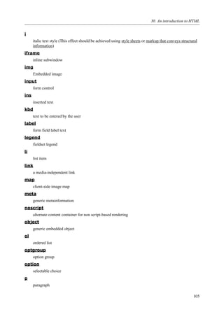 i
italic text style (This effect should be achieved using style sheets or markup that conveys structural
information)
iframe
inline subwindow
img
Embedded image
input
form control
ins
inserted text
kbd
text to be entered by the user
label
form field label text
legend
fieldset legend
li
list item
link
a media-independent link
map
client-side image map
meta
generic metainformation
noscript
alternate content container for non script-based rendering
object
generic embedded object
ol
ordered list
optgroup
option group
option
selectable choice
p
paragraph
30. An introduction to HTML
105
 