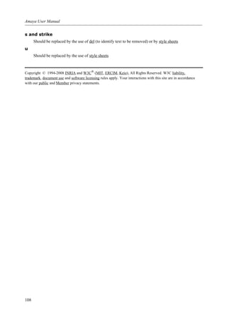 s and strike
Should be replaced by the use of del (to identify text to be removed) or by style sheets
u
Should be replaced by the use of style sheets
Copyright © 1994-2008 INRIA and W3C®
(MIT, ERCIM, Keio), All Rights Reserved. W3C liability,
trademark, document use and software licensing rules apply. Your interactions with this site are in accordance
with our public and Member privacy statements.
Amaya User Manual
108
 