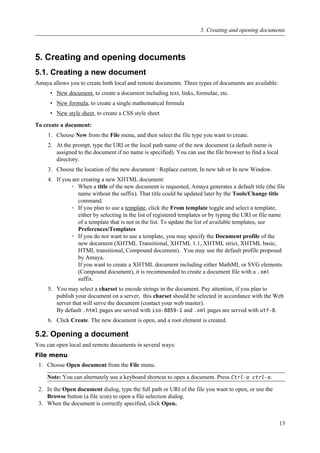 5. Creating and opening documents
5.1. Creating a new document
Amaya allows you to create both local and remote documents. Three types of documents are available:
• New document, to create a document including text, links, formulae, etc.
• New formula, to create a single mathematical formula
• New style sheet, to create a CSS style sheet
To create a document:
1. Choose New from the File menu, and then select the file type you want to create.
2. At the prompt, type the URI or the local path name of the new document (a default name is
assigned to the document if no name is specified). You can use the file browser to find a local
directory.
3. Choose the location of the new document : Replace current, In new tab or In new Window.
4. If you are creating a new XHTML document:
◦ When a title of the new document is requested, Amaya generates a default title (the file
name without the suffix). That title could be updated later by the Tools/Change title
command.
◦ If you plan to use a template, click the From template toggle and select a template,
either by selecting in the list of registered templates or by typing the URI or file name
of a template that is not in the list. To update the list of available templates, see
Preferences/Templates
◦ If you do not want to use a template, you may specify the Document profile of the
new document (XHTML Transitional, XHTML 1.1, XHTML strict, XHTML basic,
HTML transitional, Compound document). You may use the default profile proposed
by Amaya.
If you want to create a XHTML document including either MathML or SVG elements
(Compound document), it is recommended to create a document file with a .xml
suffix.
5. You may select a charset to encode strings in the document. Pay attention, if you plan to
publish your document on a server, this charset should be selected in accordance with the Web
server that will serve the document (contact your web master).
By default .html pages are served with iso-8859-1 and .xml pages are served with utf-8.
6. Click Create. The new document is open, and a root element is created.
5.2. Opening a document
You can open local and remote documents in several ways:
File menu
1. Choose Open document from the File menu.
Note: You can alternately use a keyboard shortcut to open a document. Press Ctrl-o ctrl-o.
2. In the Open document dialog, type the full path or URI of the file you want to open, or use the
Browse button (a file icon) to open a file selection dialog.
3. When the document is correctly specified, click Open.
5. Creating and opening documents
13
 