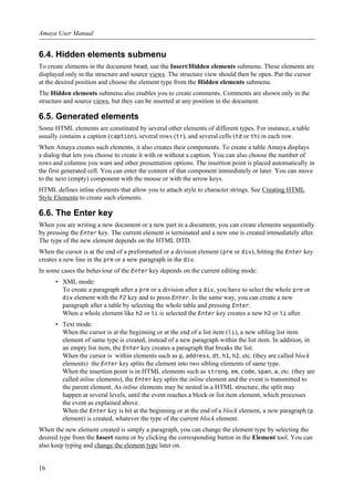 6.4. Hidden elements submenu
To create elements in the document head, use the Insert/Hidden elements submenu. These elements are
displayed only in the structure and source views. The structure view should then be open. Put the cursor
at the desired position and choose the element type from the Hidden elements submenu.
The Hidden elements submenu also enables you to create comments. Comments are shown only in the
structure and source views, but they can be inserted at any position in the document.
6.5. Generated elements
Some HTML elements are constituted by several other elements of different types. For instance, a table
usually contains a caption (caption), several rows (tr), and several cells (td or th) in each row.
When Amaya creates such elements, it also creates their components. To create a table Amaya displays
a dialog that lets you choose to create it with or without a caption. You can also choose the number of
rows and columns you want and other presentation options. The insertion point is placed automatically in
the first generated cell. You can enter the content of that component immediately or later. You can move
to the next (empty) component with the mouse or with the arrow keys.
HTML defines inline elements that allow you to attach style to character strings. See Creating HTML
Style Elements to create such elements.
6.6. The Enter key
When you are writing a new document or a new part in a document, you can create elements sequentially
by pressing the Enter key. The current element is terminated and a new one is created immediately after.
The type of the new element depends on the HTML DTD.
When the cursor is at the end of a preformatted or a division element (pre or div), hitting the Enter key
creates a new line in the pre or a new paragraph in the div.
In some cases the behaviour of the Enter key depends on the current editing mode:
• XML mode:
To create a paragraph after a pre or a division after a div, you have to select the whole pre or
div element with the F2 key and to press Enter. In the same way, you can create a new
paragraph after a table by selecting the whole table and pressing Enter.
When a whole element like h2 or li is selected the Enter key creates a new h2 or li after.
• Text mode:
When the cursor is at the beginning or at the end of a list item (li), a new sibling list item
element of same type is created, instead of a new paragraph within the list item. In addition, in
an empty list item, the Enter key creates a paragraph that breaks the list.
When the cursor is within elements such as p, address, dt, h1, h2, etc. (they are called block
elements) the Enter key splits the element into two sibling elements of same type.
When the insertion point is in HTML elements such as strong, em, code, span, a, etc. (they are
called inline elements), the Enter key splits the inline element and the event is transmitted to
the parent element. As inline elements may be nested in a HTML structure, the split may
happen at several levels, until the event reaches a block or list item element, which processes
the event as explained above.
When the Enter key is hit at the beginning or at the end of a block element, a new paragraph (p
element) is created, whatever the type of the current block element.
When the new element created is simply a paragraph, you can change the element type by selecting the
desired type from the Insert menu or by clicking the corresponding button in the Element tool. You can
also keep typing and change the element type later on.
Amaya User Manual
16
 