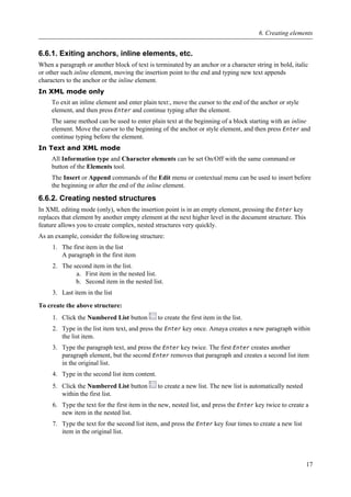 6.6.1. Exiting anchors, inline elements, etc.
When a paragraph or another block of text is terminated by an anchor or a character string in bold, italic
or other such inline element, moving the insertion point to the end and typing new text appends
characters to the anchor or the inline element.
In XML mode only
To exit an inline element and enter plain text:, move the cursor to the end of the anchor or style
element, and then press Enter and continue typing after the element.
The same method can be used to enter plain text at the beginning of a block starting with an inline
element. Move the cursor to the beginning of the anchor or style element, and then press Enter and
continue typing before the element.
In Text and XML mode
All Information type and Character elements can be set On/Off with the same command or
button of the Elements tool.
The Insert or Append commands of the Edit menu or contextual menu can be used to insert before
the beginning or after the end of the inline element.
6.6.2. Creating nested structures
In XML editing mode (only), when the insertion point is in an empty element, pressing the Enter key
replaces that element by another empty element at the next higher level in the document structure. This
feature allows you to create complex, nested structures very quickly.
As an example, consider the following structure:
1. The first item in the list
A paragraph in the first item
2. The second item in the list.
a. First item in the nested list.
b. Second item in the nested list.
3. Last item in the list
To create the above structure:
1. Click the Numbered List button to create the first item in the list.
2. Type in the list item text, and press the Enter key once. Amaya creates a new paragraph within
the list item.
3. Type the paragraph text, and press the Enter key twice. The first Enter creates another
paragraph element, but the second Enter removes that paragraph and creates a second list item
in the original list.
4. Type in the second list item content.
5. Click the Numbered List button to create a new list. The new list is automatically nested
within the first list.
6. Type the text for the first item in the new, nested list, and press the Enter key twice to create a
new item in the nested list.
7. Type the text for the second list item, and press the Enter key four times to create a new list
item in the original list.
6. Creating elements
17
 