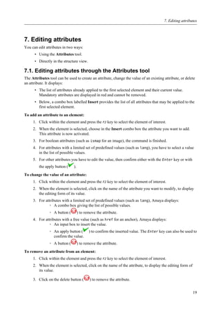7. Editing attributes
You can edit attributes in two ways:
• Using the Attributes tool.
• Directly in the structure view.
7.1. Editing attributes through the Attributes tool
The Attributes tool can be used to create an attribute, change the value of an existing attribute, or delete
an attribute. It displays:
• The list of attributes already applied to the first selected element and their current value.
Mandatory attributes are displayed in red and cannot be removed.
• Below, a combo box labelled Insert provides the list of all attributes that may be applied to the
first selected element.
To add an attribute to an element:
1. Click within the element and press the F2 key to select the element of interest.
2. When the element is selected, choose in the Insert combo box the attribute you want to add.
This attribute is now activated.
3. For boolean attributes (such as ismap for an image), the command is finished.
4. For attributes with a limited set of predefined values (such as lang), you have to select a value
in the list of possible values.
5. For other attributes you have to edit the value, then confirm either with the Enter key or with
the apply button ( ).
To change the value of an attribute:
1. Click within the element and press the F2 key to select the element of interest.
2. When the element is selected, click on the name of the attribute you want to modify, to display
the editing form of its value.
3. For attributes with a limited set of predefined values (such as lang), Amaya displays:
◦ A combo box giving the list of possible values.
◦ A button ( ) to remove the attribute.
4. For attributes with a free value (such as href for an anchor), Amaya displays:
◦ An input box to insert the value.
◦ An apply button ( ) to confirm the inserted value. The Enter key can also be used to
confirm the value.
◦ A button ( ) to remove the attribute.
To remove an attribute from an element:
1. Click within the element and press the F2 key to select the element of interest.
2. When the element is selected, click on the name of the attribute, to display the editing form of
its value.
3. Click on the delete button ( ) to remove the attribute.
7. Editing attributes
19
 