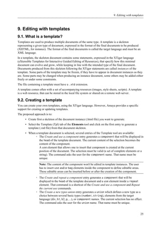 9. Editing with templates
9.1. What is a template?
Templates are used to produce multiple documents of the same type. A template is a skeleton
representing a given type of document, expressed in the format of the final documents to be produced
(XHTML, for instance). The format of the final documents is called the target language and must be an
XML language.
In a template, the skeleton document contains some statements, expressed in the XTiger language
(eXtensible Templates for Interactive Guided Editing of Resources), that specify how this minimal
document can evolve and grow, while keeping in line with the intended type of the final document.
Documents produced from this skeleton following the XTiger statements are called instances of the
template. Some parts of the template may be frozen, if they have to appear in document instances as they
are. Some parts may be changed when producing an instance document, some others may be added either
freely or under some constraints.
The file containing a template must have a .xtd extension.
A template comes often with a set of accompanying resources (images, style sheets, scripts). A template
is a web resource, that can be stored in the local file system or shared on a remote web server.
9.2. Creating a template
You can create your own templates, using the XTiger language. However, Amaya provides a specific
support for creating or updating templates.
The proposed approach is to:
• Create first a skeleton of the document instance (.html file) you want to generate.
• Select the Template (Tpl) tab of the Elements tool and click on the first entry to generate a
template (.xtd file) from that document skeleton.
• When a template document is selected, several entries of the Template tool are available:
◦ The Create and use a component entry generates a component that will be displayed in
the head of the template document. The current content of the selection becomes the
content of the component.
A use element that allows one to insert that component is created at the current
position of the document. The selection must be valid (a set of complete elements or a
string). The command asks the user for the component name. That name must be
unique.
Note: The content of the component won't be edited in template instances. The user
has to insert use and/or bag elements inside the component to define editable areas.
These editable areas can be inserted before or after the creation of the component.
◦ The Create and repeat a component entry generates a component that will be
displayed in the head of the template document and a use element inside a repeat
element. That command is a shortcut of the Create and use a component and Repeat
the current use commands.
◦ The Create a new types union entry generates a union which defines a new type as a
choice between several basic types (number, string), elements from the target
language (div, h1, h2, p, ...), or component names. The current selection has no effect.
The command asks the user for the union name. That name must be unique.
9. Editing with templates
25
 