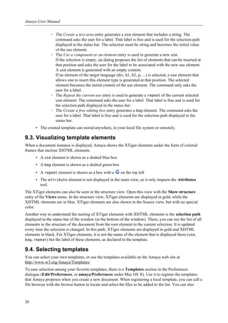 ◦ The Create a text area entry generates a use element that includes a string. The
command asks the user for a label. That label is free and is used for the selection path
displayed in the status bar. The selection must be string and becomes the initial value
of the use element.
◦ The Use a component or an element entry is used to generate a new use.
If the selection is empty, un dialog proposes the list of elements that can be inserted at
that position and asks the user for the label to be associated with the new use element.
A use element is generated with an empty content.
If an element of the target language (div, h1, h2, p, ...) is selected, a use element that
allows one to insert this element type is generated at that position. The selected
element becomes the initial content of the use element. The command only asks the
user for a label.
◦ The Repeat the current use entry is used to generate a repeat of the current selected
use element. The command asks the user for a label. That label is free and is used for
the selection path displayed in the status bar.
◦ The Create a free editing box entry generates a bag element. The command asks the
user for a label. That label is free and is used for the selection path displayed in the
status bar.
• The created template can stored anywhere, in your local file system or remotely.
9.3. Visualizing template elements
When a document instance is displayed, Amaya shows the XTiger elements under the form of colored
frames that enclose XHTML elements.
• A use element is shown as a dashed blue box
• A bag element is shown as a dashed green box
• A repeat element is shown as a box with a on the top left
• The attribute element is not displayed in the main view, as it only impacts the Attributes
tool.
The XTiger elements can also be seen in the structure view. Open this view with the Show structure
entry of the Views menu. In the structure view, XTiger elements are displayed in gold, while the
XHTML elements are in blue. XTiger elements are also shown in the Source view, but with no special
color.
Another way to understand the nesting of XTiger elements with XHTML elements is the selection path
displayed in the status bar of the window (at the bottom of the window). There, you can see the list of all
elements in the structure of the document from the root element to the current selection. It is updated
every time the selection is changed. In this path, XTiger elements are displayed in gold and XHTML
elements in black. For XTiger elements, it is not the name of the element that is displayed there (use,
bag, repeat) but the label of these elements, as declared in the template.
9.4. Selecting templates
You can select your own templates, or use the templates available on the Amaya web site at
http://www.w3.org/Amaya/Templates/
To ease selection among your favorite templates, there is a Templates section in the Preferences
dialogue (Edit/Preferences, or amaya/Preferences under Mac OS X). Use it to register the templates
that Amaya proposes when you create a new document. When registering a local template, you can call a
file browser with the browse button to locate and select the files to be added to the list. You can also
Amaya User Manual
26
 